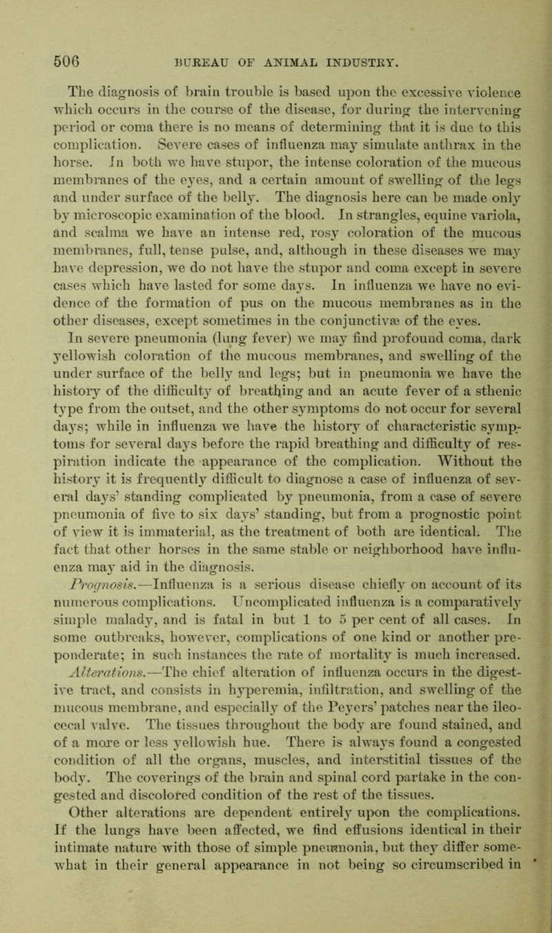 The diagnosis of brain trouble is based upon the excessive violence which occurs in the course of the disease, for during the intervening period or coma there is no means of determining that it is due to this complication. Severe cases of influenza may simulate anthrax in the horse. In both we have stupor, the intense coloration of the mucous membranes of the eyes, and a certain amount of swelling of the legs and under surface of the belly. The diagnosis here can be made only by microscopic examination of the blood. In strangles, equine variola, and scalma we have an intense red, rosy coloration of the mucous membranes, full, tense pulse, and, although in these diseases we may have depression, we do not have the stupor and coma except in severe cases which have lasted for some days. In influenza we have no evi- dence of the formation of pus on the mucous membranes as in the other diseases, except sometimes in the conjunctive of the eyes. In severe pneumonia (lung fever) we may find profound coma, dark yellowish coloration of the mucous membranes, and swelling of the under surface of the belly and legs; but in pneumonia we have the history of the difficulty of breathing and an acute fever of a sthenic type from the outset, and the other symptoms do not occur for several days; while in influenza we have the history of characteristic symp- toms for several days before the rapid breathing and difficulty of res- piration indicate the appearance of the complication. Without the history it is frequently difficult to diagnose a case of influenza of sev- eral days’ standing complicated by pneumonia, from a case of severe pneumonia of five to six days’ standing, but from a prognostic point of view it is immaterial, as the treatment of both are identical. The fact that other horses in the same stable or neighborhood have influ- enza may aid in the diagnosis. Prognosis.—Influenza is a serious disease chiefly on account of its numerous complications. Uncomplicated influenza is a comparative!}7 simple malady, and is fatal in but 1 to 5 per cent of all cases. In some outbreaks, however, complications of one kind or another pre- ponderate; in such instances the rate of mortality is much increased. A Iterations.—The chief alteration of influenza occurs in the digest- ive tract, and consists in hyperemia, infiltration, and swelling of the mucous membrane, and especially of the Peyers’ patches near the ileo- cecal valve. The tissues throughout the body are found stained, and of a more or less yellowish hue. There is always found a congested condition of all the organs, muscles, and interstitial tissues of the body. The coverings of the brain and spinal cord partake in the con- gested and discolored condition of the rest of the tissues. Other alterations are dependent entirely upon the complications. If the lungs have been affected, we find effusions identical in their intimate nature with those of simple pneumonia, but they differ some- what in their general appearance in not being so circumscribed in