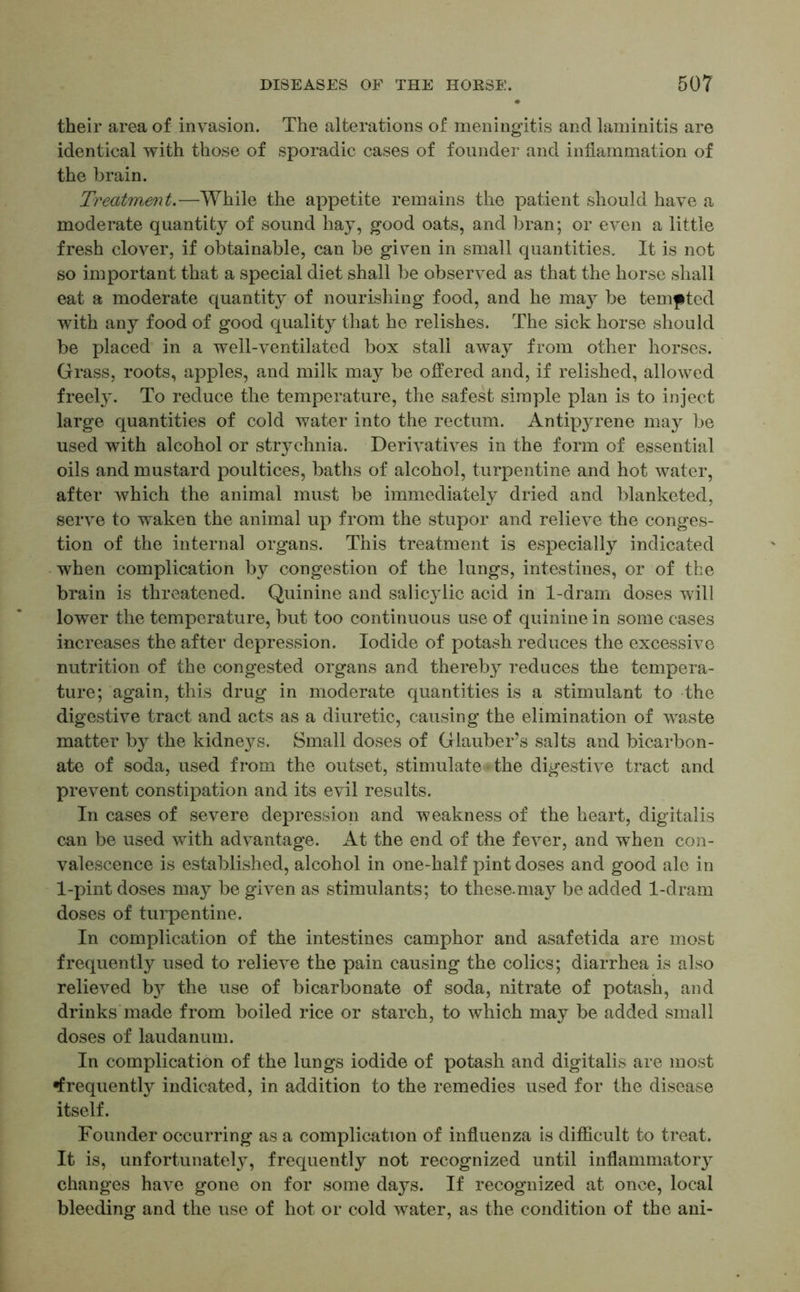 their area of invasion. The alterations of meningitis and laminitis are identical with those of sporadic cases of founder and inflammation of the brain. Treatment.—While the appetite remains the patient should have a moderate quantity of sound hay, good oats, and bran; or even a little fresh clover, if obtainable, can be given in small quantities. It is not so important that a special diet shall be observed as that the horse shall eat a moderate quantity of nourishing food, and he may be tempted with any food of good quality that he relishes. The sick horse should be placed in a well-ventilated box stall away from other horses. Grass, roots, apples, and milk may be offered and, if relished, allowed freely. To reduce the temperature, the safest simple plan is to inject large quantities of cold water into the rectum. Antipyrene may be used with alcohol or strychnia. Derivatives in the form of essential oils and mustard poultices, baths of alcohol, turpentine and hot water, after which the animal must be immediately dried and blanketed, serve to waken the animal up from the stupor and relieve the conges- tion of the internal organs. This treatment is especially indicated when complication by congestion of the lungs, intestines, or of the brain is threatened. Quinine and salic}dic acid in 1-dram doses will lower the temperature, but too continuous use of quinine in some cases increases the after depression. Iodide of potash reduces the excessive nutrition of the congested organs and thereby reduces the tempera- ture; again, this drug in moderate quantities is a stimulant to the digestive tract and acts as a diuretic, causing the elimination of waste matter by the kidneys. Small doses of Glauber’s salts and bicarbon- ate of soda, used from the outset, stimulate the digestive tract and prevent constipation and its evil results. In cases of severe depression and weakness of the heart, digitalis can be used with advantage. At the end of the fever, and when con- valescence is established, alcohol in one-half pint doses and good ale in 1-pint doses maj^ be given as stimulants; to these.may be added 1-dram doses of turpentine. In complication of the intestines camphor and asafetida are most frequently used to relieve the pain causing the colics; diarrhea is also relieved by the use of bicarbonate of soda, nitrate of potash, and drinks made from boiled rice or starch, to which may be added small doses of laudanum. In complication of the lungs iodide of potash and digitalis are most frequently indicated, in addition to the remedies used for the disease itself. Founder occurring as a complication of influenza is difficult to treat. It is, unfortunately, frequently not recognized until inflammatory changes have gone on for some days. If recognized at once, local bleeding and the use of hot or cold water, as the condition of the ani-