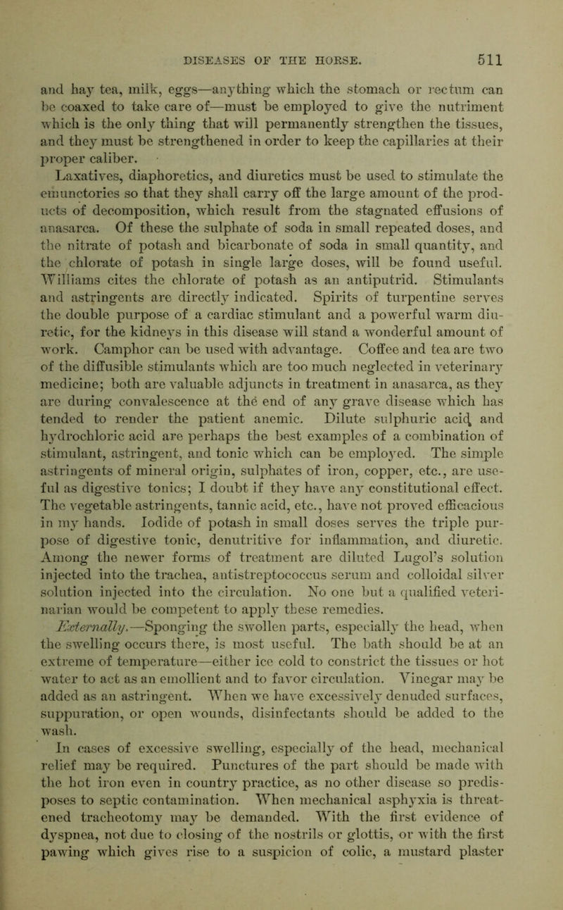 and hay tea, milk, eggs—anything which the stomach or rectum can be coaxed to take care of—must be employed to give the nutriment which is the only thing that will permanently strengthen the tissues, and they must be strengthened in order to keep the capillaries at their proper caliber. Laxatives, diaphoretics, and diuretics must be used to stimulate the emunctories so that they shall carry off the large amount of the prod- ucts of decomposition, which result from the stagnated effusions of anasarca. Of these the sulphate of soda in small repeated doses, and the nitrate of potash and bicarbonate of soda in small quantity, and the chlorate of potash in single large doses, will be found useful. Williams cites the chlorate of potash as an antiputrid. Stimulants and astringents are directly indicated. Spirits of turpentine serves the double purpose of a cardiac stimulant and a powerful warm diu- retic, for the kidneys in this disease will stand a wonderful amount of work. Camphor can be used with advantage. Coffee and tea are two of the diffusible stimulants which are too much neglected in veterinar}T medicine; both are valuable adjuncts in treatment in anasarca, as they are during convalescence at the end of any grave disease which has tended to render the patient anemic. Dilute sulphuric acic^ and hydrochloric acid are perhaps the best examples of a combination of stimulant, astringent, and tonic which can be employed. The simple astringents of mineral origin, sulphates of iron, copper, etc., are use- ful as digestive tonics; I doubt if they have any constitutional effect. The vegetable astringents, tannic acid, etc., have not proved efficacious in my hands. Iodide of potash in small doses serves the triple pur- pose of digestive tonic, denutritive for inflammation, and diuretic. Among the newer forms of treatment are diluted Lugol’s solution injected into the trachea, antistreptococcus serum and colloidal silver solution injected into the circulation. No one but a qualified veteri- narian would be competent to appty these remedies. Externally.—Sponging the swollen parts, especially the head, when the swelling occurs there, is most useful. The bath should be at an extreme of temperature—either ice cold to constrict the tissues or hot water to act as an emollient and to favor circulation. Vinegar may be added as an astringent. When we have excessively denuded surfaces, suppuration, or open wounds, disinfectants should be added to the wash. In cases of excessive swelling, especially of the head, mechanical relief may be required. Punctures of the part should be made with the hot iron even in country practice, as no other disease so predis- poses to septic contamination. When mechanical asphyxia is threat- ened tracheotomy may be demanded. With the first evidence of d}^spnea, not due to closing of the nostrils or glottis, or with the first pawing which gives rise to a suspicion of colic, a mustard plaster