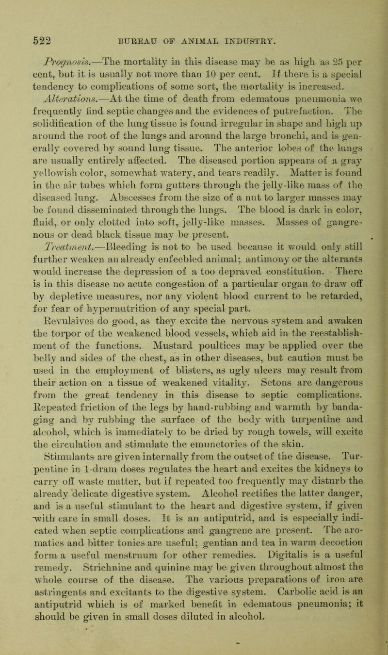 Prognosis.—The mortality in this disease may he as high as 25 per cent, hut it is usually not more than 10 per cent. If there is a special tendency to complications of some sort, the mortality is increased. Alterations..—At the time of death from edematous pneumonia we frequently find septic changes and the evidences of putrefaction. The solidification of the lung tissue is found irregular in shape and high up around the root of the lungs and around the large bronchi, and is gen- erally covered by sound lung tissue. The anterior lobes of the lungs are usually entirely affected. The diseased portion appears of a gray yellowish color, somewhat watery, and tears readily. Matter is found in the air tubes which form gutters through the jelly-like mass of the diseased lung. Abscesses from the size of a nut to larger masses may be found disseminated through the lungs. The blood is dark in color, fluid, or only clotted into soft,, jelly-like masses.. Masses of gangre- nous or dead black tissue may be present. Treatment.—Bleeding is not to be used because it would only still further weaken an already enfeebled animal; antimony or the alterants would increase the depression of a too depraved constitution. There is in this disease no acute congestion of a particular organ to draw off by depletive measures, nor any violent blood current to be retarded, for fear of hyper nutrition of any special part. Revulsives do good, as they excite the nervous system and awaken the torpor of the weakened blood vessels, which aid in the reestablish- ment of the functions. Mustard poultices may be applied over the belly and sides of the chest, as in other diseases, but caution must be used in the employment of blisters, as ugly ulcers may result from their action on a tissue of weakened vitality. Setons are dangerous from the great tendency in this disease to septic complications. Repeated friction of the legs by hand-rubbing and warmth by banda- ging and by rubbing the surface of the body with turpentine and alcohol, which is immediately to be dried by rough towels, will excite the circulation and stimulate the emunctories of the skin. Stimulants are given internally from the outset of the disease. Tur- pentine in 1-dram doses regulates the heart and excites the kidneys to carry off waste matter, but if repeated too frequently may disturb the already delicate digestive system. Alcohol rectifies the latter danger, and is a useful stimulant to the heart and digestive system, if given •with care in small doses. It is an antiputrid, and is especially indi- cated when septic complications and gangrene are present. The aro- matics and bitter tonics are useful; gentian and tea in warm decoction form a useful menstruum for other remedies. Digitalis is a useful remedy. Strichnine and quinine may be given throughout almost the whole course of the disease. The various preparations of iron are astringents and excitants to the digestive sj^stem. Carbolic acid is an antiputrid which is of marked benefit in edematous pneumonia; it should be given in small doses diluted in alcohol.
