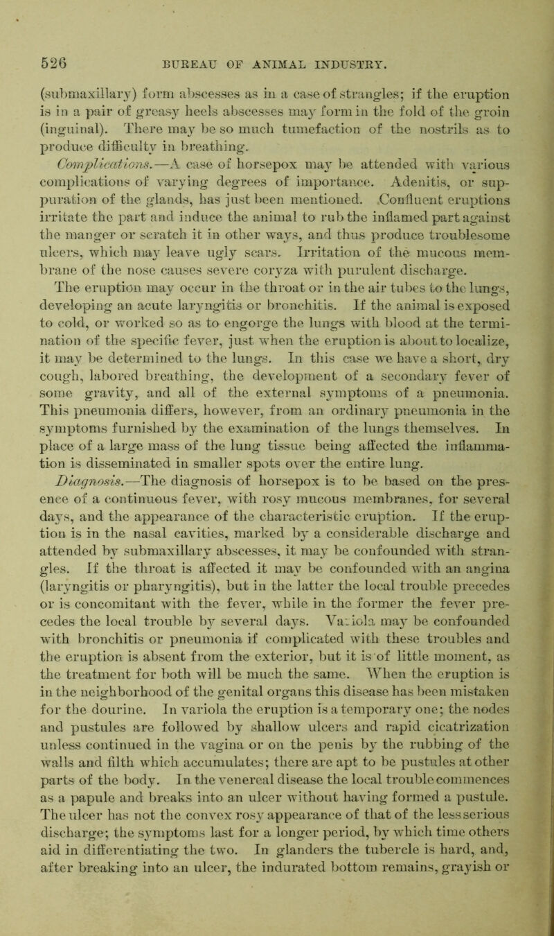 (submaxillarj) form abscesses as in a case of strangles; if the eruption is in a pair of greasy heels abscesses may form in the fold of the groin (inguinal). There may be so much tumefaction of the nostrils as to produce difficulty in breathing. Complications.—A case of horsepox may be attended with various complications of varying degrees of importance. Adenitis, or sup- puration of the glands, has just been mentioned. Confluent eruptions irritate the part and induce the animal to rub the inflamed part against the manger or scratch it in other ways, and thus produce troublesome ulcers, which may leave ugly scars. Irritation of the mucous mem- brane of the nose causes severe coryza with purulent discharge. The eruption may occur in the throat or in the air tubes to the lungs, developing an acute la^ngitis or bronchitis. If the animal is exposed to cold, or worked so as to engorge the lungs with blood at the termi- nation of the specific fever, just when the eruption is about to localize, it may be determined to the lungs. In this case we have a short,, dry cough, labored breathing, the development of a secondary fever of some gravity, and all of the external symptoms of a pneumonia. This pneumonia differs, however, from an ordinary pneumonia in the symptoms furnished by the examination of the lungs themselves. In place of a large mass of the lung tissue being affected the inflamma- tion is disseminated in smaller spots over the entire lung. Diagnosis.—The diagnosis of horsepox is to be based on the pres- ence of a continuous fever, with rosy mucous membranes, for several days, and the appearance of the characteristic eruption. If the erup- tion is in the nasal cavities, marked by a considerable discharge and attended by submaxillary abscesses, it may be confounded with stran- gles. If the throat is affected it may be confounded with an angina (laryngitis or pharyngitis), but in the latter the local trouble precedes or is concomitant with the fever, while in the former the fever pre- cedes the local trouble by several days. Variola may be confounded with bronchitis or pneumonia if complicated with these troubles and the eruption is absent from the exterior, but it is of little moment, as the treatment for both will be much the same. When the eruption is in the neighborhood of the genital organs this disease has been mistaken for the dourine. In variola the eruption is a temporary one; the nodes and pustules are followed by shallow ulcers and rapid cicatrization unless continued in the vagina or on the penis by the rubbing of the walls and filth which accumulates; there are apt to be pustules at other parts of the body. In the venereal disease the local trouble commences as a papule and breaks into an ulcer without having formed a pustule. The ulcer has not the convex rosy appearance of that of the less serious discharge; the s}miptoms last for a longer period, by which time others aid in differentiating the two. In glanders the tubercle is hard, and, after breaking into an ulcer, the indurated bottom remains, grayish or