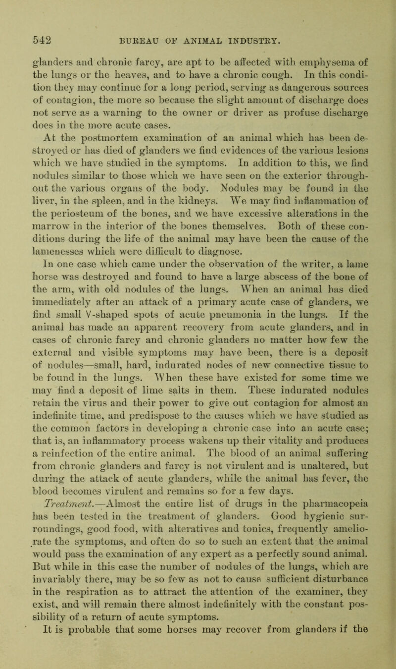 glanders and chronic farcy, are apt to be affected with emphysema of the lungs or the heaves, and to have a chronic cough. In this condi- tion they may continue for a long period, serving as dangerous sources of contagion, the more so because the slight amount of discharge does not serve as a warning to the owner or driver as profuse discharge does in the more acute cases. At the postmortem examination of an animal which has been de- stroyed or has died of glanders we find evidences of the various lesions which we have studied in the symptoms. In addition to this, we find nodules similar to those which we have seen on the exterior through- out the various organs of the body. Nodules may be found in the liver, in the spleen, and in the kidneys. We may find inflammation of the periosteum of the bones, and we have excessive alterations in the marrow in the interior of the bones themselves. Both of these con- ditions during the life of the animal may have been the cause of the lamenesses which were difficult to diagnose. In one case which came under the observation of the writer, a lame horse was destroyed and found to have a large abscess of the bone of the arm, with old nodules of the lungs. When an animal has died immediately after an attack of a primary acute case of glanders, we find small V-shaped spots of acute pneumonia in the lungs. If the animal has made an apparent recovery from acute glanders, and in cases of chronic farcy and chronic glanders no matter how few the external and visible symptoms may have been, there is a deposit of nodules—small, hard, indurated nodes of new connective tissue to be found in the lungs. When these have existed for some time we may find a deposit of lime salts in them. These indurated nodules retain the virus and their power to give out contagion for almost an indefinite time, and predispose to the causes which we have studied as the common factors in developing a chronic case into an acute case; that is, an inflammatory process wakens up their vitalit}^ and produces a reinfection of the entire animal. The blood of an animal suffering from chronic glanders and farcy is not virulent and is unaltered, but during the attack of acute glanders, while the animal has fever, the blood becomes virulent and remains so for a few days. Treatment.— Almost the entire list of drugs in the pharmacopeia has been tested in the treatment of glanders. Good hygienic sur- roundings, good food, with alteratives and tonics, frequently amelio- rate the symptoms, and often do so to such an extent that the animal would pass the examination of any' expert as a perfectly sound animal. But while in this case the number of nodules of the lungs, which are invariably there, may be so few as not to cause sufficient disturbance in the respiration as to attract the attention of the examiner, thejr exist, and will remain there almost indefinitely with the constant pos- sibility of a return of acute symptoms. It is probable that some horses may recover from glanders if the