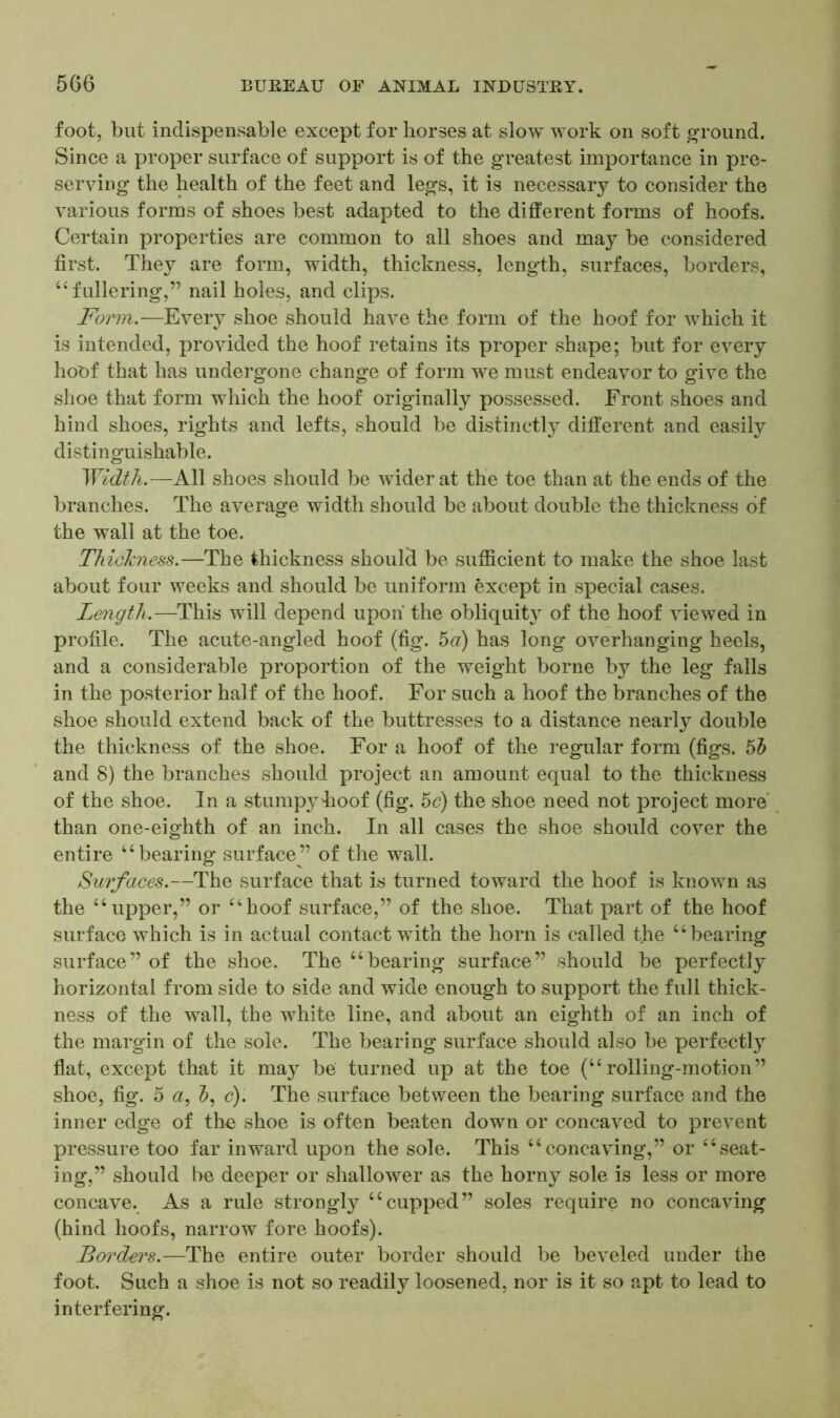foot, but indispensable except for horses at slow work on soft ground. Since a proper surface of support is of the greatest importance in pre- serving the health of the feet and legs, it is necessary to consider the various forms of shoes best adapted to the different forms of hoofs. Certain properties are common to all shoes and may be considered first. They are form, width, thickness, length, surfaces, borders, “fullering,” nail holes, and clips. Form.—Every shoe should have the form of the hoof for which it is intended, provided the hoof retains its proper shape; but for every hoof that has undergone change of form we must endeavor to give the shoe that form which the hoof originally possessed. Front shoes and hind shoes, rights and lefts, should be distinctly different and easily distinguishable. Width.—All shoes should be wider at the toe than at the ends of the branches. The average width should be about double the thickness of the wall at the toe. Thickness.—The thickness should be sufficient to make the shoe last about four weeks and should be uniform except in special cases. Length.—This will depend upon the obliquity of the hoof viewed in profile. The acute-angled hoof (fig. 5a) has long overhanging heels, and a considerable proportion of the weight borne by the leg falls in the posterior half of the hoof. For such a hoof the branches of the shoe should extend back of the buttresses to a distance nearly double the thickness of the shoe. For a hoof of the regular form (figs. 5b and 8) the branches should project an amount equal to the thickness of the shoe. In a stump3^Iioof (fig. 5c) the shoe need not project more than one-eighth of an inch. In all cases the shoe should cover the entire “bearing surface” of the wall. Surfaces.—The surface that is turned toward the hoof is known as the “upper,” or “hoof surface,” of the shoe. That part of the hoof surface which is in actual contact with the horn is called the “bearing surface” of the shoe. The “bearing surface” should be perfectly horizontal from side to side and wide enough to support the full thick- ness of the wall, the white line, and about an eighth of an inch of the margin of the sole. The bearing surface should also be perfectly flat, except that it may be turned up at the toe (“rolling-motion” shoe, fig. 5 a, &, c). The surface between the bearing surface and the inner edge of the shoe is often beaten down or concaved to prevent pressure too far inward upon the sole. This “concaving,” or “seat- ing,” should be deeper or shallower as the horny sole is less or more concave. As a rule strongly “cupped” soles require no concaving (hind hoofs, narrow fore hoofs). Borders.—The entire outer border should be beveled under the foot. Such a shoe is not so readily loosened, nor is it so apt to lead to interfering.