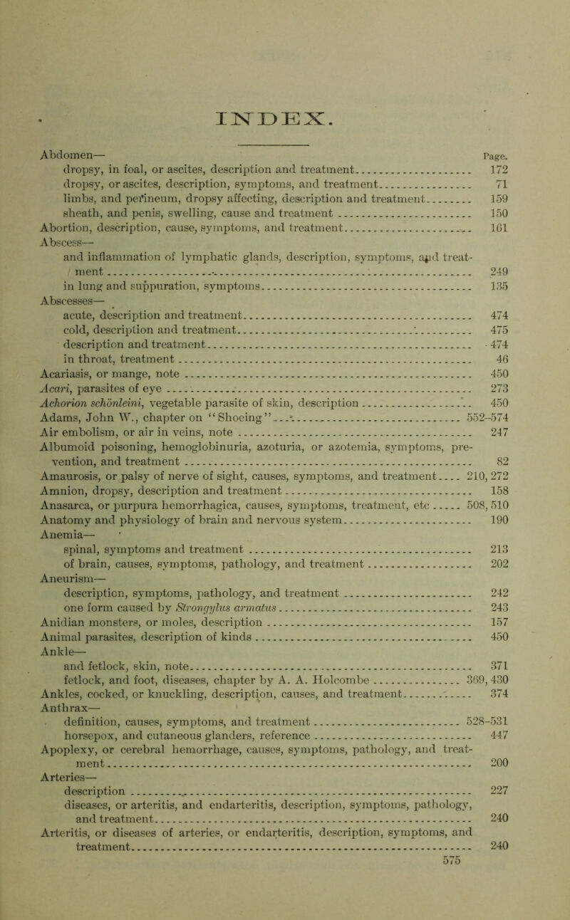 INDEX. Abdomen— Page. dropsy, in foal, or ascites, description and treatment 172 dropsy, or ascites, description, symptoms, and treatment 71 limbs, and perineum, dropsy affecting, description and treatment 159 sheath, and penis, swelling, cause and treatment 150 Abortion, description, cause, symptoms, and treatment _v_ 161 Abscess— and inflammation of lymphatic glands, description, symptoms, a$id treat- ment •- 249 in lung and suppuration, symptoms 135 Abscesses— acute, description and treatment 474 cold, description and treatment 475 description and treatment 474 in throat, treatment 46 Acariasis, or mange, note 450 Acari, parasites of eye 273 Achorion schonleini, vegetable parasite of skin, description 450 Adams, John W., chapter on “ Shoeing” 552-574 Air embolism, or air in veins, note 247 Albumoid poisoning, hemoglobinuria, azoturia, or azotemia, symptoms, pre- vention, and treatment 82 Amaurosis, or palsy of nerve of sight, causes, symptoms, and treatment 210, 272 Amnion, dropsy, description and treatment 158 Anasarca, or purpura hemorrhagica, causes, symptoms, treatment, etc 508, 510 Anatomy and physiology of brain and nervous system 190 Anemia— spinal, symptoms and treatment 213 of brain, causes, symptoms, pathology, and treatment 202 Aneurism— description, symptoms, pathology, and treatment 242 one form caused by Strongylus armatus 243 Anidian monsters, or moles, description 157 Animal parasites, description of kinds 450 Ankle— and fetlock, skin, note 371 fetlock, and foot, diseases, chapter by A. A. Holcombe 369, 430 Ankles, cocked, or knuckling, description, causes, and treatment 374 Anthrax— definition, causes, symptoms, and treatment 528-531 horsepox, and cutaneous glanders, reference 447 Apoplexy, or cerebral hemorrhage, causes, symptoms, pathology, and treat- ment 200 Arteries— description 227 diseases, or arteritis, and endarteritis, description, symptoms, pathology, and treatment 240 Arteritis, or diseases of arteries, or endarteritis, description, symptoms, and treatment 240