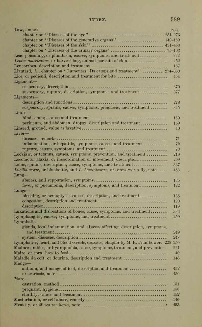 Law, James— Page. chapter on “Diseases of the eye” 251-273 chapter on “Diseases of the generative organs” 142-189 chapter on “Diseases of the skin” 431-458 chapter on “Diseases of the urinary organs ” 75-103 Lead poisoning, or plumbism, causes, symptoms, and treatment 222 Leptus americanus, or harvest bug, animal parasite of skin 452 Leucorrhea, description and treatment 187 Liautard, A., chapter on “Lameness: Its causes and treatment” 274-368 Lice, or pediculi, description and treatment for bite 454 Ligament— suspensory, description 370 suspensory, rupture, description, symptoms, and treatment 377 Ligaments— description and functions 278 suspensory, sprains, causes, symptoms, prognosis, and treatment 345 Limbs— hind, cramp, cause and treatment 159 perineum, and abdomen, dropsy, description and treatment 159 Linseed, ground, value as laxative 40 Liver— diseases, remarks 71 inflammation, or hepatitis, symptoms, causes, and treatment 72 rupture, causes, symptoms, and treatment 73 Lockjaw, or tetanus, causes, symptoms, prevention, and treatment 219 Locomotor ataxia, or incoordination of movement, description 209 Loins, sprains, description, cause, symptoms, and treatment 367 Lucilia cxsar, or bluebottle, and L. hominivorax, or screw-worm fly, note 453 Lung— abscess, and suppuration, symptoms 135 fever, or pneumonia, description, symptoms, and treatment 122 Lungs— bleeding, or hemoptysis, causes, description, and treatment 135 congestion, description and treatment 120 description 119 Luxations and dislocations of bones, cause, symptoms, and treatment 336- Lymphangitis, causes, symptoms, and treatment 250 Lymphatic— glands, local inflammation, and abscess affecting, description, symptoms, and treatment 249 system, diseases, description 248 Lymphatics, heart, and blood vessels, diseases, chapter by M. R. Tram bower. 225-250 Madness, rabies, or hydrophobia, cause, symptoms, treatment, and prevention. 221 Maize, or corn, how to feed 40 Maladie du coit, or dourine, description and treatment 146 Mange— autumn,and mange of foot, description and treatment 452 or acariasis, note 450 Mare— castration, method 151 pregnant, hygiene 156 sterility, causes and treatment 152 Masturbation, or self-abuse, remedy 146 Meat fly, or Musca vomitoria, note .* 453