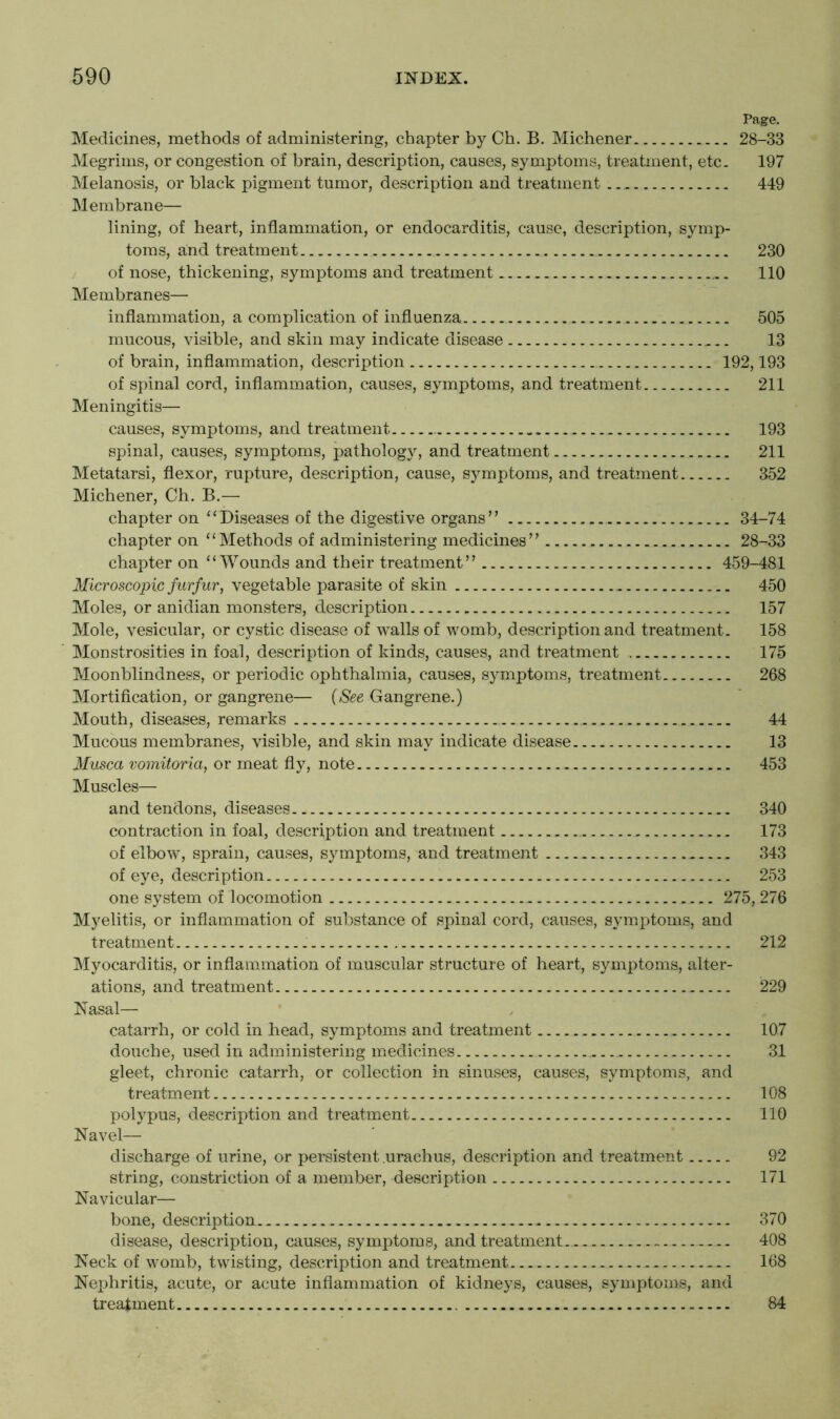 Page. Medicines, methods of administering, chapter by Ch. B. Michener 28-33 Megrims, or congestion of brain, description, causes, symptoms, treatment, etc. 197 Melanosis, or black pigment tumor, description and treatment 449 Membrane— lining, of heart, inflammation, or endocarditis, cause, description, symp- toms, and treatment 230 of nose, thickening, symptoms and treatment 110 Membranes— inflammation, a complication of influenza 505 mucous, visible, and skin may indicate disease 13 of brain, inflammation, description 192,193 of spinal cord, inflammation, causes, symptoms, and treatment 211 Meningitis— causes, symptoms, and treatment 193 spinal, causes, symptoms, pathology, and treatment 211 Metatarsi, flexor, rupture, description, cause, symptoms, and treatment 352 Michener, Ch. B.— chapter on “Diseases of the digestive organs” 34-74 chapter on “Methods of administering medicines” 28-33 chapter on “Wounds and their treatment” 459-481 Microscopic furfur, vegetable parasite of skin 450 Moles, or anidian monsters, description 157 Mole, vesicular, or cystic disease of walls of womb, description and treatment. 158 Monstrosities in foal, description of kinds, causes, and treatment 175 Moonblindness, or periodic ophthalmia, causes, symptoms, treatment 268 Mortification, or gangrene— {See Gangrene.) Mouth, diseases, remarks ... 44 Mucous membranes, visible, and skin may indicate disease 13 Musca vomitoria, or meat fly, note 453 Muscles— and tendons, diseases 340 contraction in foal, description and treatment 173 of elbow, sprain, causes, symptoms, and treatment 343 of eye, description 253 one system of locomotion 275, 276 Myelitis, or inflammation of substance of spinal cord, causes, symptoms, and treatment 212 Myocarditis, or inflammation of muscular structure of heart, symptoms, alter- ations, and treatment 229 Nasal— catarrh, or cold in head, symptoms and treatment 107 douche, used in administering medicines 31 gleet, chronic catarrh, or collection in sinuses, causes, symptoms, and treatment 108 polypus, description and treatment 110 Navel— discharge of urine, or persistent urachus, description and treatment 92 string, constriction of a member, description 171 Navicular— bone, description 370 disease, description, causes, symptoms, and treatment.. ... 408 Neck of womb, twisting, description and treatment 168 Nephritis, acute, or acute inflammation of kidneys, causes, symptoms, and treatment 84