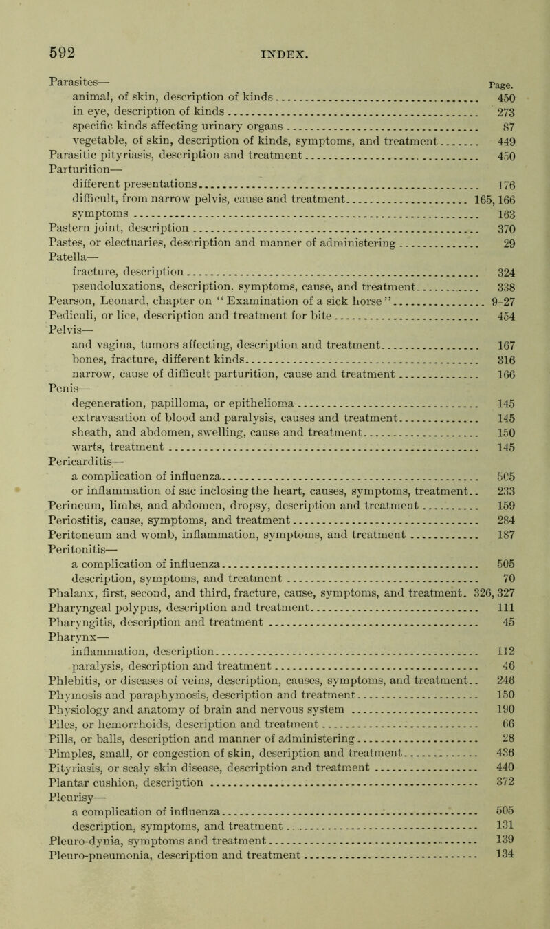 Parasites— Page. animal, of skin, description of kinds 450 in eye, description of kinds 273 specific kinds affecting urinary organs 87 vegetable, of skin, description of kinds, symptoms, and treatment 449 Parasitic pityriasis, description and treatment 450 Parturition— different presentations 176 difficult, from narrow pelvis, cause and treatment 165,166 symptoms 163 Pastern joint, description 370 Pastes, or electuaries, description and manner of administering 29 Patella— fracture, description 324 pseudoluxations, description, symptoms, cause, and treatment.. 338 Pearson, Leonard, chapter on “ Examination of a sick horse ” 9-27 Pediculi, or lice, description and treatment for bite 454 Pelvis— and vagina, tumors affecting, description and treatment 167 bones, fracture, different kinds 316 narrow, cause of difficult parturition, cause and treatment 166 Penis— degeneration, papilloma, or epithelioma 145 extravasation of blood and paralysis, causes and treatment 145 sheath, and abdomen, swelling, cause and treatment 150 warts, treatment 145 Pericarditis;— a complication of influenza 5C5 or inflammation of sac inclosing the heart, causes, symptoms, treatment.. 233 Perineum, limbs, and abdomen, dropsy, description and treatment 159 Periostitis, cause, symptoms, and treatment 284 Peritoneum and womb, inflammation, symptoms, and treatment 187 Peritonitis— a complication of influenza 505 description, symptoms, and treatment 70 Phalanx, first, second, and third, fracture, cause, symptoms, and treatment. 326, 327 Pharyngeal polypus, description and treatment Ill Pharyngitis, description and treatment 45 Pharynx— inflammation, description 112 paralysis, description and treatment 46 Phlebitis, or diseases of veins, description, causes, symptoms, and treatment.. 246 Phymosis and paraphymosis, description and treatment 150 Physiology and anatomy of brain and nervous system 190 Piles, or hemorrhoids, description and treatment 66 Pills, or balls, description and manner of administering 28 Pimples, small, or congestion of skin, description and treatment 436 Pityriasis, or scaly skin disease, description and treatment 440 Plantar cushion, description — 372 Pleurisy— a complication of influenza 505 description, symptoms, and treatment 131 Pleuro-dynia, symptoms and treatment 139 Pleuro-pneumonia, description and treatment 134