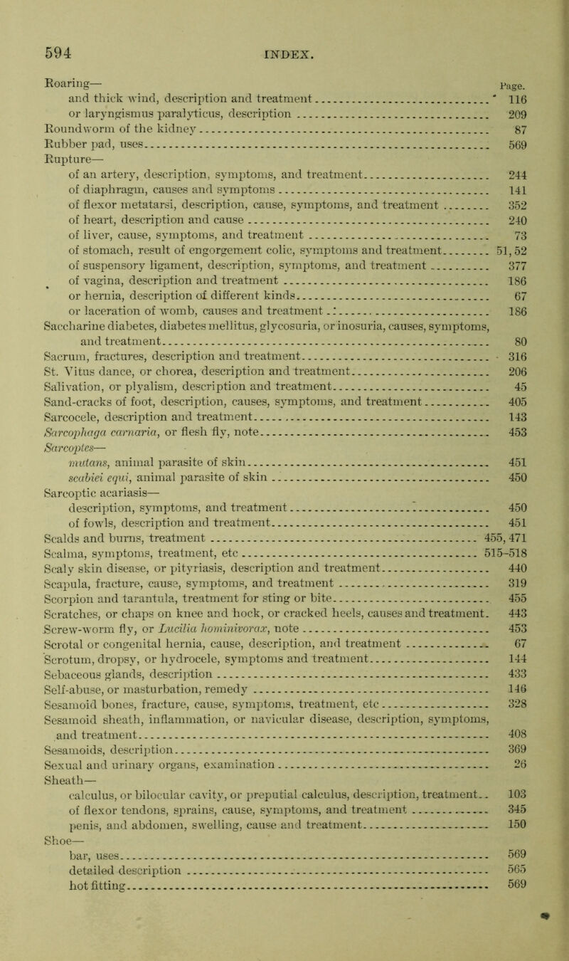 Roaring— Page. and thick wind, description and treatment ' 116 or laryngismus paralyticus, description 209 Roundworm of the kidney 87 Rubber pad, uses 569 Rupture— of an artery, description, symptoms, and treatment 244 of diaphragm, causes and symptoms 141 of flexor metatarsi, description, cause, symptoms, and treatment 352 of heart, description and cause 240 of liver, cause, symptoms, and treatment 73 of stomach, result of engorgement colic, symptoms and treatment 51, 52 of suspensory ligament, description, symptoms, and treatment 377 of vagina, description and treatment 186 or hernia, description of different kinds 67 or laceration of womb, causes and treatment.: 186 Saccharine diabetes, diabetes mellitus, glycosuria, or inosuria, causes, symptoms, and treatment 80 Sacrum, fractures, description and treatment • 316 St. Vitus dance, or chorea, description and treatment 206 Salivation, or plyalism, description and treatment 45 Sand-cracks of foot, description, causes, symptoms, and treatment 405 Sarcocele, description and treatment 143 Sarcophaga carnaria, or flesh fly, note 453 Sctrcoptes— mulans, animal parasite of skin 451 scabiei equi, animal parasite of skin .. 450 Sarcoptic acariasis— description, symptoms, and treatment 450 of fowls, description and treatment 451 Scalds and burns, treatment 455, 471 Scalma, symptoms, treatment, etc 515-518 Scaly skin disease, or pityriasis, description and treatment 440 Scapula, fracture, cause, symptoms, and treatment 319 Scorpion and tarantula, treatment for sting or bite 455 Scratches, or chaps on knee and hock, or cracked heels, causes and treatment. 443 .Screw-worm fly, or Lucilia hominivorax, note 453 Scrotal or congenital hernia, cause, description, and treatment 67 Scrotum, dropsy, or hydrocele, symptoms and treatment 144 Sebaceous glands, description 433 Self-abuse, or masturbation, remedy 146 Sesamoid bones, fracture, cause, symptoms, treatment, etc 328 Sesamoid sheath, inflammation, or navicular disease, description, symptoms, and treatment 408 Sesamoids, description 369 Sexual and urinary organs, examination 26 Sheath— calculus, or bilocular cavity, or preputial calculus, description, treatment.. 103 of flexor tendons, sprains, cause, symptoms, and treatment 345 penis, and abdomen, swelling, cause and treatment — 150 Shoe— bar, uses 569 detailed description 565 hot fitting - 569