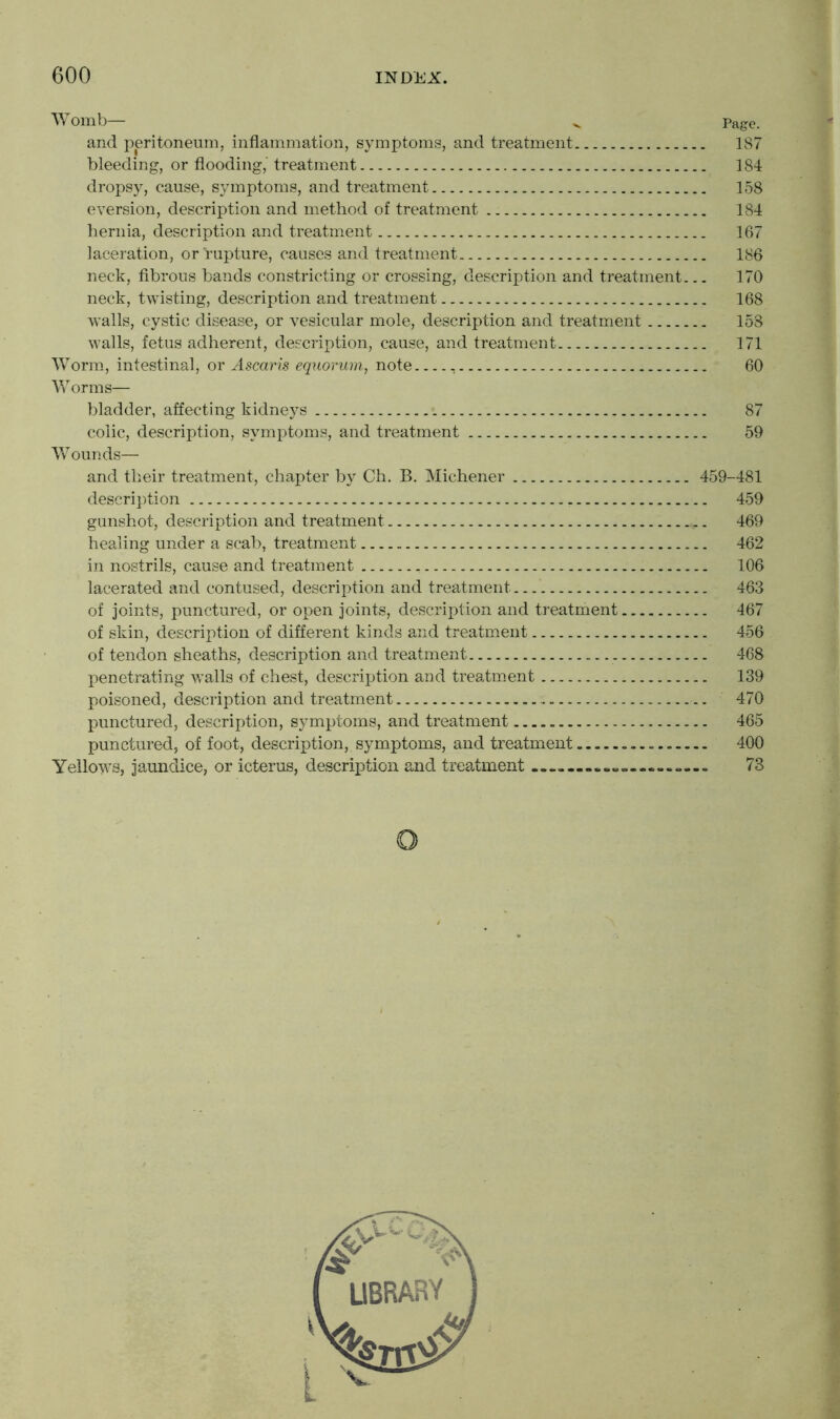 Womb— v Page. and peritoneum, inflammation, symptoms, and treatment 187 bleeding, or flooding,' treatment 184 dropsy, cause, symptoms, and treatment 158 eversion, description and method of treatment _. 184 hernia, description and treatment 167 laceration, or rupture, causes and treatment 186 neck, fibrous bands constricting or crossing, description and treatment... 170 neck, twisting, description and treatment 168 walls, cystic disease, or vesicular mole, description and treatment 158 walls, fetus adherent, description, cause, and treatment 171 Worm, intestinal, or Ascaris equorum, note 60 Worms— bladder, affecting kidneys 87 colic, description, symptoms, and treatment 59 Wounds— and their treatment, chapter by Ch. B. Michener 459-481 description 459 gunshot, description and treatment 469 healing under a scab, treatment 462 in nostrils, cause and treatment 106 lacerated and contused, description and treatment 463 of joints, punctured, or open joints, description and treatment 467 of skin, description of different kinds and treatment 456 of tendon sheaths, description and treatment 468 penetrating walls of chest, description and treatment 139 poisoned, description and treatment 470 punctured, description, symptoms, and treatment 465 punctured, of foot, description, symptoms, and treatment 400 Yellows, jaundice, or icterus, description and treatment ...» 73