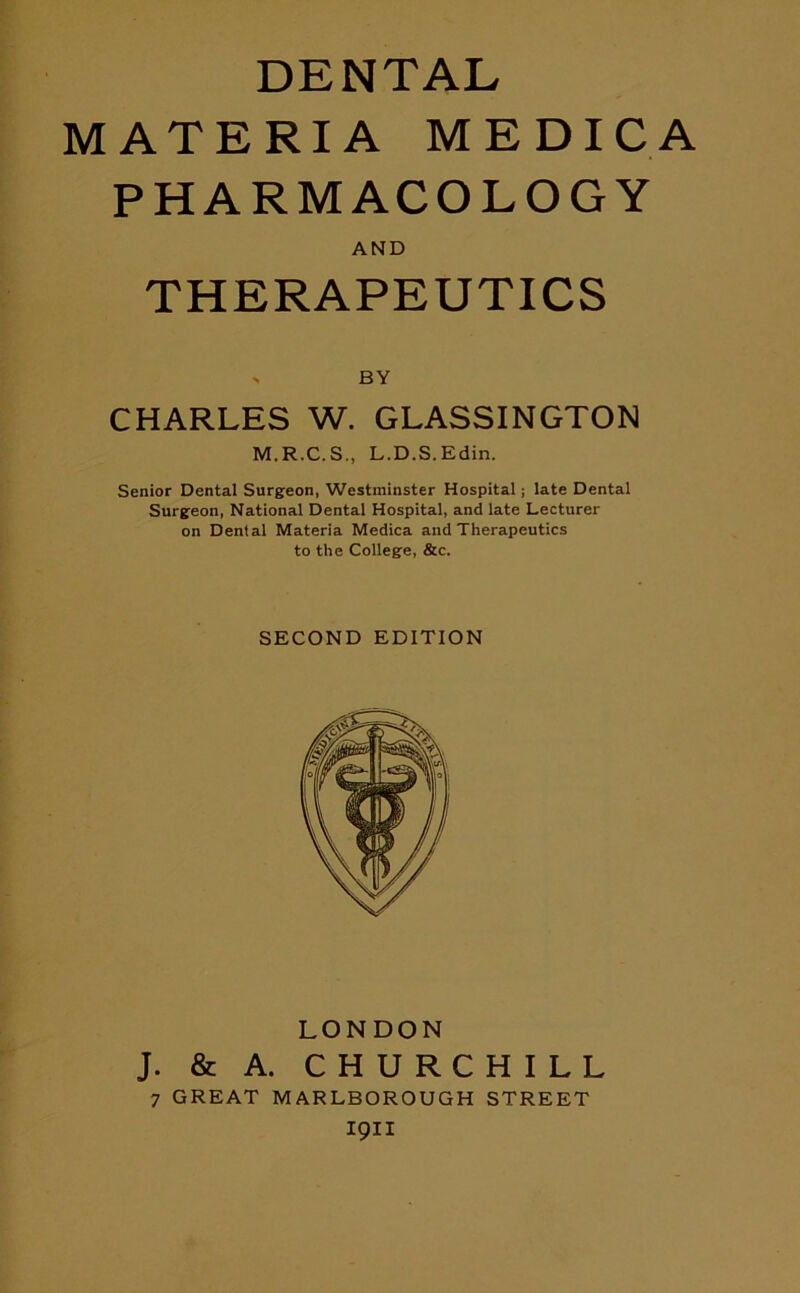DENTAL MATERIA ME DIG A PHARMACOLOGY THERAPEUTICS CHARLES W. GLASSINGTON M.R.C.S., L.D.S.Edin. Senior Dental Surgeon, Westminster Hospital; late Dental Surgeon, National Dental Hospital, and late Lecturer on Dental Materia Medica and Therapeutics to the College, &c. J. & A. CHURCHILL 7 GREAT MARLBOROUGH STREET I9II AND BY SECOND EDITION LONDON
