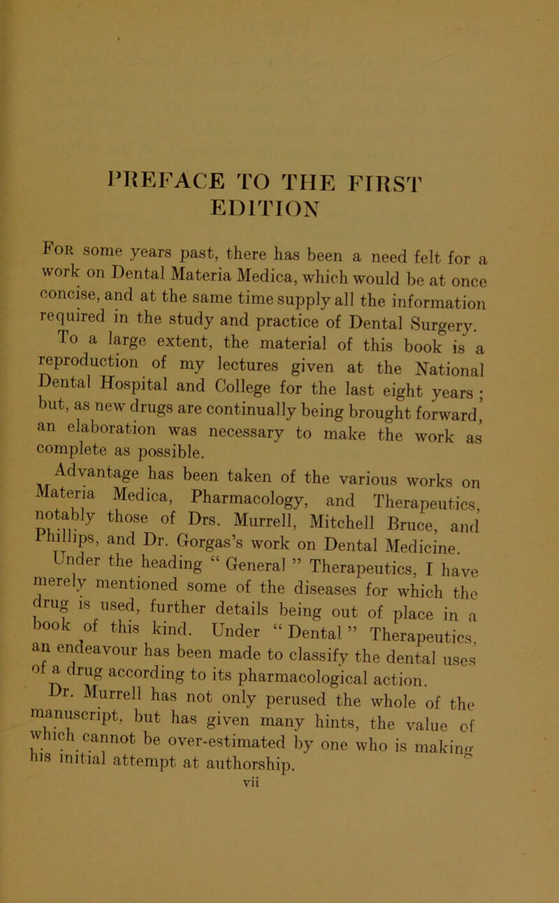I^KEFACE TO THE FTI^ST EDITION For some years past, there has been a need felt for a work on Dental Materia Medica, which would be at once concise, and at the same time supply all the information required in the study and practice of Dental Surgery. To a large extent, the material of this book is a ^production of my lectures given at the National Dental Hospital and College for the last eight years ; but, as new drugs are continually being brought forward' an elaboration was necessary to make the work as complete as possible. Advantage has been taken of the various works on Materia Medica, Pharmacology, and Therapeutics notably those of Drs. Murrell, Mitchell Bruce, and Fhillips, and Dr. Gorgas’s work on Dental Medicine. tnder the heading “ General ” Therapeutics, I have merely mentioned some of the diseases for which the drug is used, further details being out of place in a book of this kind. Under “Dental” Therapeutics, an endeavour has been made to classify the dental uses ot a drug according to its pharmacological action. r. Murrell has not only perused the whole of the manuscript, but has given many hints, the value of which cannot be over-estimated by one who is makino- nis initial attempt at authorship.
