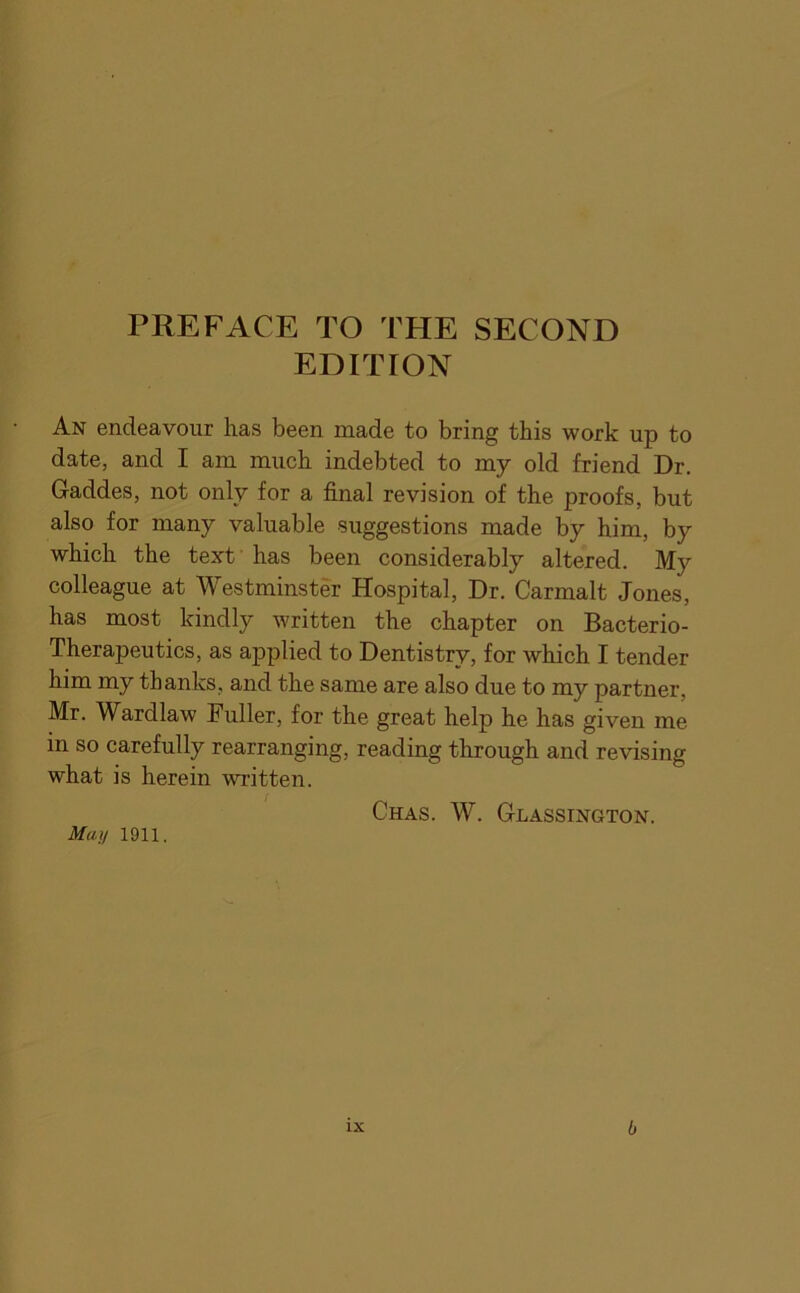 PREFACE TO THE SECOND EDITION An endeavour has been made to bring this work up to date, and I am much indebted to my old friend Dr. Gaddes, not only for a final revision of the proofs, but also for many valuable suggestions made by him, by which the text' has been considerably altered. My colleague at Westminster Hospital, Dr. Carmalt Jones, has most kindly written the chapter on Bacterio- Therapeutics, as applied to Dentistry, for which I tender him my thanks, and the same are also due to my partner, Mr. Wardlaw Fuller, for the great help he has given me in so carefully rearranging, reading through and revising what is herein written. May 1911. Chas. W. Glassington.