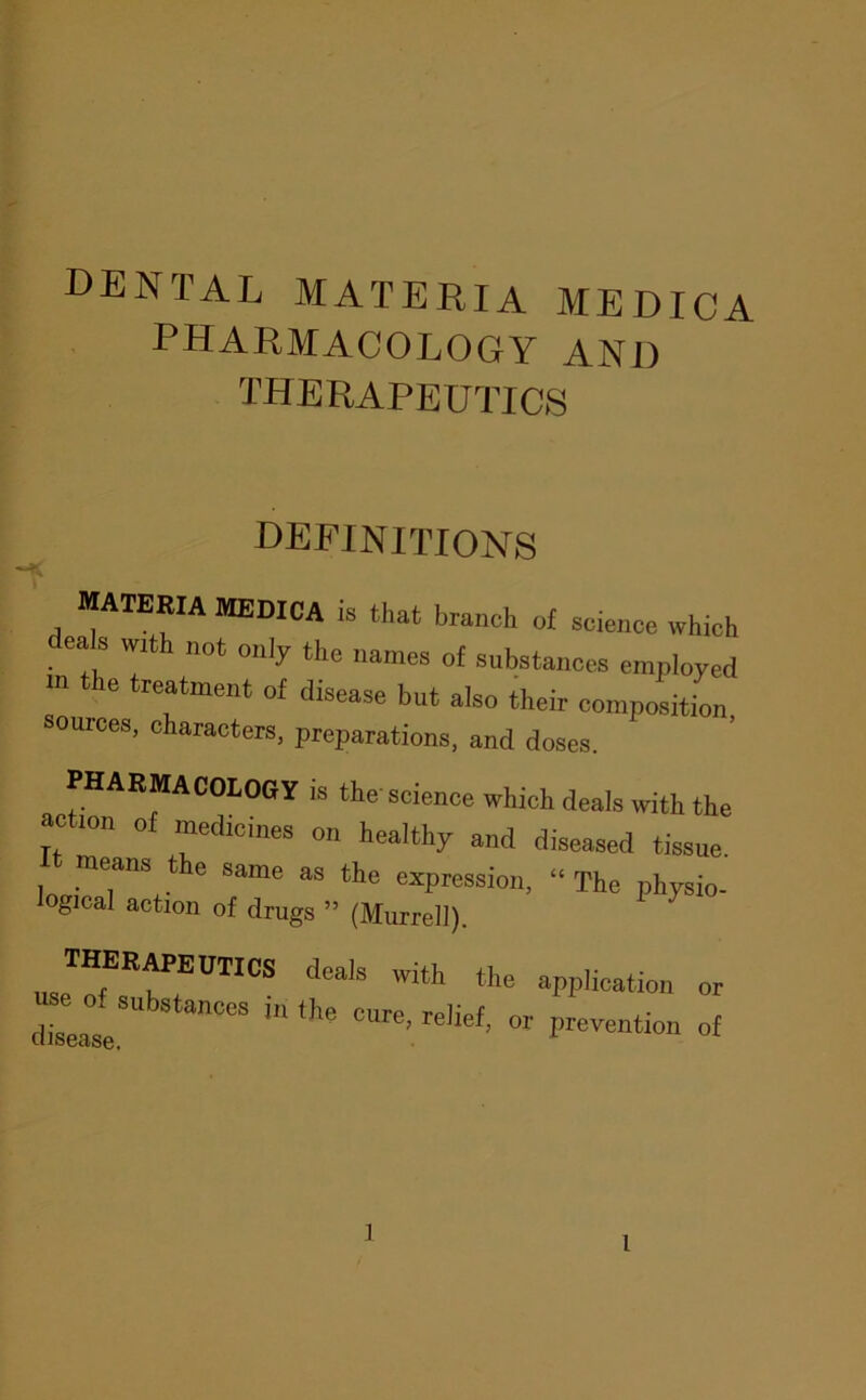 dental materia medica pharmacology and therapeutics definitions materia medica is that branch of science which ea s wzth not onjy the names of substances employed m the treatment of disease but also their composition, sources, characters, preparations, and doses. PHARMACOLOGy is the science which deals with the action of medicines on healthy and diseased tissue. means t e same as the expression, “ The physio- ogical action of drugs ” (Murrel]). use^of^'t?'^^'® application or use of substances in the cm-P tpK f disease. ' ’ ” °f ]