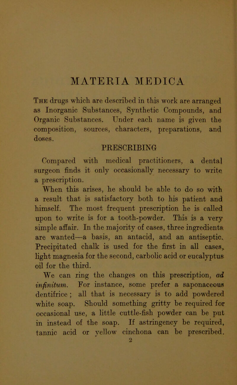 MATERIA MEDICA The drugs which are described in this work are arranged as Inorganic Substances, Synthetic Compounds, and Organic Substances. Under each name is given the composition, sources, characters, preparations, and doses. PRESCKIBING Compared with medical practitioners, a dental surgeon finds it only occasionally necessary to write a prescription. When this arises, he should be able to do so with a result that is satisfactory both to his patient and himself. The most frequent prescription he is called upon to write is for a tooth-powder. This is a very simple affair. In the majority of cases, three ingredients are wanted—a basis, an antacid, and an antiseptic. Precipitated chalk is used for the first in all cases,, light magnesia for the second, carbolic acid or eucalyptus oil for the third. We can ring the changes on this prescription, ad infinitum. For instance, some prefer a saponaceous dentifrice ; all that is necessary is to add powdered white soap. Shoiild something gritty be required for occasional use, a little cuttle-fish powder can be put in instead of the soap. If astringency be required, tannic acid or yellow cinchona can be prescribed.