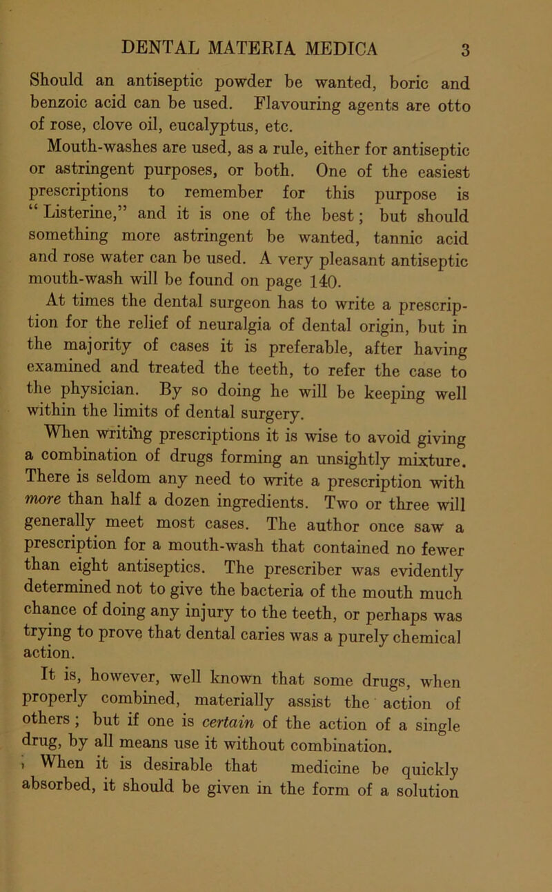 Should an antiseptic powder be wanted, boric and benzoic acid can be used. Flavouring agents are otto of rose, clove oil, eucalyptus, etc. Mouth-washes are used, as a rule, either for antiseptic or astringent purposes, or both. One of the easiest prescriptions to remember for this purpose is Listerine,” and it is one of the best; but should something more astringent be wanted, tannic acid and rose water can be used. A very pleasant antiseptic mouth-wash will be found on page 140. At times the dental surgeon has to write a prescrip- tion for the relief of neuralgia of dental origin, but in the majority of cases it is preferable, after having examined and treated the teeth, to refer the case to the physician. By so doing he will be keeping well within the limits of dental surgery. When writihg prescriptions it is wise to avoid giving a combination of drugs forming an unsightly mixture. There is seldom any need to write a prescription with more than half a dozen ingredients. Two or three will generally meet most cases. The author once saw a prescription for a mouth-wash that contained no fewer than eight antiseptics. The prescriber was evidently determined not to give the bacteria of the mouth much chance of doing any injury to the teeth, or perhaps was trying to prove that dental caries was a purely chemical action. It is, however, well known that some drugs, when properly combined, materially assist the action of others ; but if one is certain of the action of a single drug, by all means use it without combination. I When it is desirable that medicine be quickly absorbed, it should be given in the form of a solution