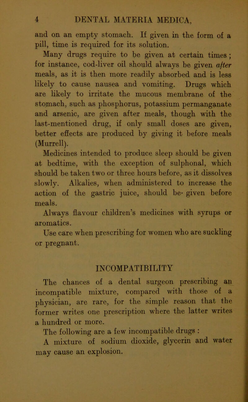 and on an empty stomach. If given in the form of a pill, time is required for its solution. Many drugs require to be given at certain times ; for instance, cod-liver oil should always be given after meals, as it is then more readily absorbed and is less likely to cause nausea and vomiting. Drugs which are likely to irritate the mucous membrane of the stomach, such as phosphorus, potassium permanganate and arsenic, are given after meals, though with the last-mentioned drug, if only small doses are given, better effects are produced by giving it before meals (Murrell). Medicines intended to produce sleep should be given at bedtime, with the exception of sulphonal, which should be taken two or three hours before, as it dissolves slowly. Alkalies, when administered to increase the action of the gastric juice, should be- given before meals. Always flavour children’s medicines with syrups or aromatics. Use care when prescribing for women who are suckling or pregnant. INCOMPATIBILITY The chances of a dental surgeon prescribing an incompatible mixture, compared with those of a physician, are rare, for the simple reason that the former writes one prescription where the latter writes a hundred or more. The following are a few incompatible drugs : A mixture of sodium dioxide, glycerin and water may cause an explosion.