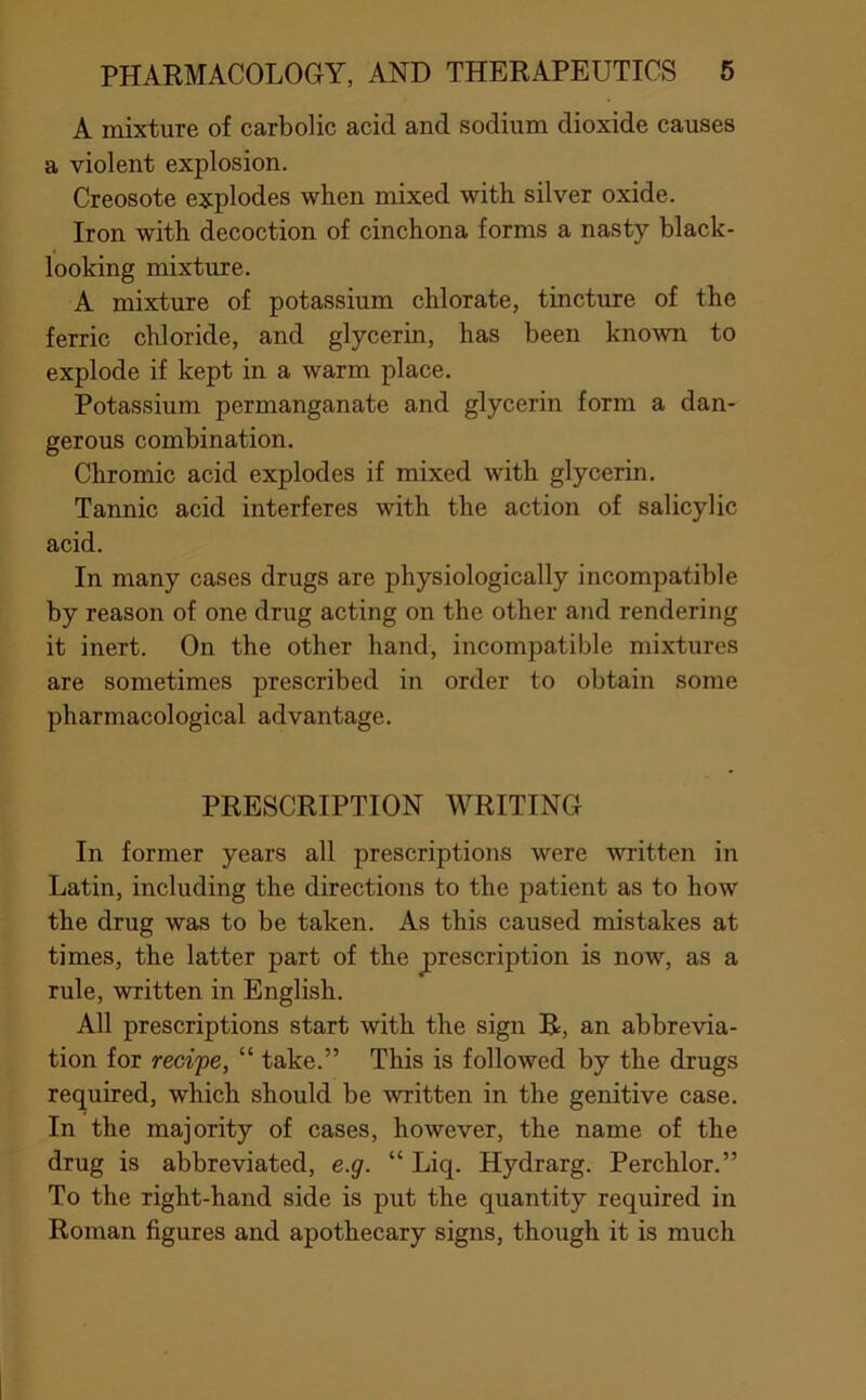 A mixture of carbolic acid and sodium dioxide causes a violent explosion. Creosote explodes when mixed with silver oxide. Iron with decoction of cinchona forms a nasty black- looking mixture. A mixture of potassium chlorate, tincture of the ferric chloride, and glycerin, has been known to explode if kept in a warm place. Potassium permanganate and glycerin form a dan- gerous combination. Chromic acid explodes if mixed with glycerin. Tannic acid interferes with the action of salicylic acid. In many cases drugs are physiologically incompatible by reason of one drug acting on the other and rendering it inert. On the other hand, incompatible mixtures are sometimes prescribed in order to obtain some pharmacological advantage. PRESCRIPTION WRITING In former years all prescriptions were written in Latin, including the directions to the patient as to how the drug was to be taken. As this caused mistakes at times, the latter part of the prescription is now, as a rule, written in English. All prescriptions start with the sign R, an abbrevia- tion for recipe, “ take.” This is followed by the drugs required, which should be written in the genitive case. In the majority of cases, however, the name of the drug is abbreviated, e.g. “ Liq. Hydrarg. Perchlor.” To the right-hand side is put the quantity required in Roman figures and apothecary signs, though it is much