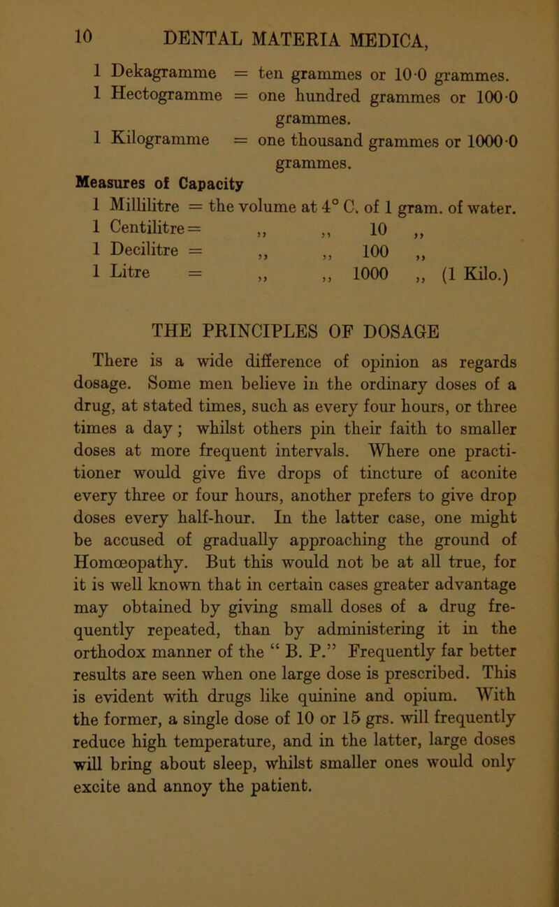 1 Dekagramme = ten grammes or 10 0 grammes. 1 Hectogramme = one hundred grammes or 100 0 grammes. 1 Kilogramme = one thousand grammes or 1000-0 grammes. Measures of Capacity 1 Millilitre = the volume at 4° C. of 1 gram, of water. 1 Centilitre = „ ,, 10 „ 1 Decilitre = ,, ,, 100 „ 1 Litre = „ „ 1000 „ (1 Kilo.) THE PRINCIPLES OF DOSAGE There is a wide difierence of opinion as regards dosage. Some men believe in the ordinary doses of a drug, at stated times, such as every four hours, or three times a day; whilst others pin their faith to smaller doses at more frequent intervals. Where one practi- tioner would give five drops of tincture of aconite every three or four hours, another prefers to give drop doses every half-hour. In the latter case, one might be accused of gradually approaching the ground of Homoeopathy. But this would not be at all true, for it is well known that in certain cases greater advantage may obtained by giving small doses of a drug fre- quently repeated, than by administering it in the orthodox manner of the “ B. P.” Frequently far better results are seen when one large dose is prescribed. This is evident with drugs like quinine and opium. With the former, a single dose of 10 or 15 grs. will frequently reduce high temperature, and in the latter, large doses will bring about sleep, whilst smaller ones would only excite and annoy the patient.