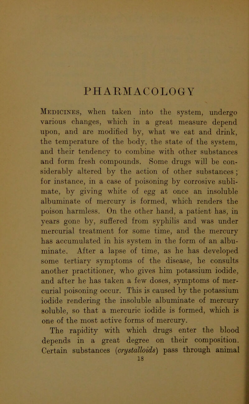 PHARMACOLOGY Medicines, when taken into the system, undergo various changes, which in a great measure depend upon, and are modified by, what we eat and drink, the temperature of the body, the state of the system, and their tendency to combine with other substances and form fresh compounds. Some drugs will be con- siderably altered by the action of other substances ; for instance, in a case of poisoning by corrosive subli- mate, by giving white of egg at once an insoluble albuminate of mercury is formed, which renders the poison harmless. On the other hand, a patient has, in years gone by, suffered from syphilis and was under mercurial treatment for some time, and the mercury has accumulated in his system in the form of an albu- minate. After a lapse of time, as he has developed some tertiary symptoms of the disease, he consults another practitioner, who gives him potassium iodide, and after he has taken a few doses, symptoms of mer- curial poisoning occur. This is caused by the potassium iodide rendering the insoluble albuminate of mercury soluble, so that a mercuric iodide is formed, which is one of the most active forms of mercury. The rapidity with which drugs enter the blood depends in a great degree on their composition. Certain substances {crystalloids) pass through animal