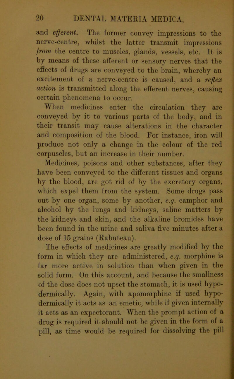 and efferent. The former convey impressions to the nerve-centre, whilst the latter transmit impressions jrom the centre to muscles, glands, vessels, etc. It is by means of these afferent or sensory nerves that the effects of drugs are conveyed to the brain, whereby an excitement of a nerve-centre is caused, and a reffex action is transmitted along the efferent nerves, causing certain phenomena to occur. When medicines enter the circulation they are conveyed by it to various parts of the body, and in their transit may cause alterations in the character and composition of the blood. For instance, iron will produce not only a change in the colour of the red corpuscles, but an increase in their number. Medicines, poisons and other substances, after they have been conveyed to the different tissues and organs by the blood, are got rid of by the excretory organs, which expel them from the system. Some drugs pass out by one organ, some by another, e.g. camphor and alcohol by the lungs and kidneys, saline matters by the kidneys and skin, and the alkaline bromides have been found in the urine and saliva five minutes after a dose of 15 grains (Rabuteau). The effects of medicines are greatly modified by the form in which they are administered, e.g. morphine is far more active in solution than when given in the solid form. On this account, and because the smallness of the dose does not upset the stomach, it is used hypo- dermically. Again, with apomoiphine if used hypo- dermically it acts as an emetic, while if given internally it acts as an expectorant. When the prompt action of a drug is required it should not be given in the form of a pill, as time would be required for dissolving the pill