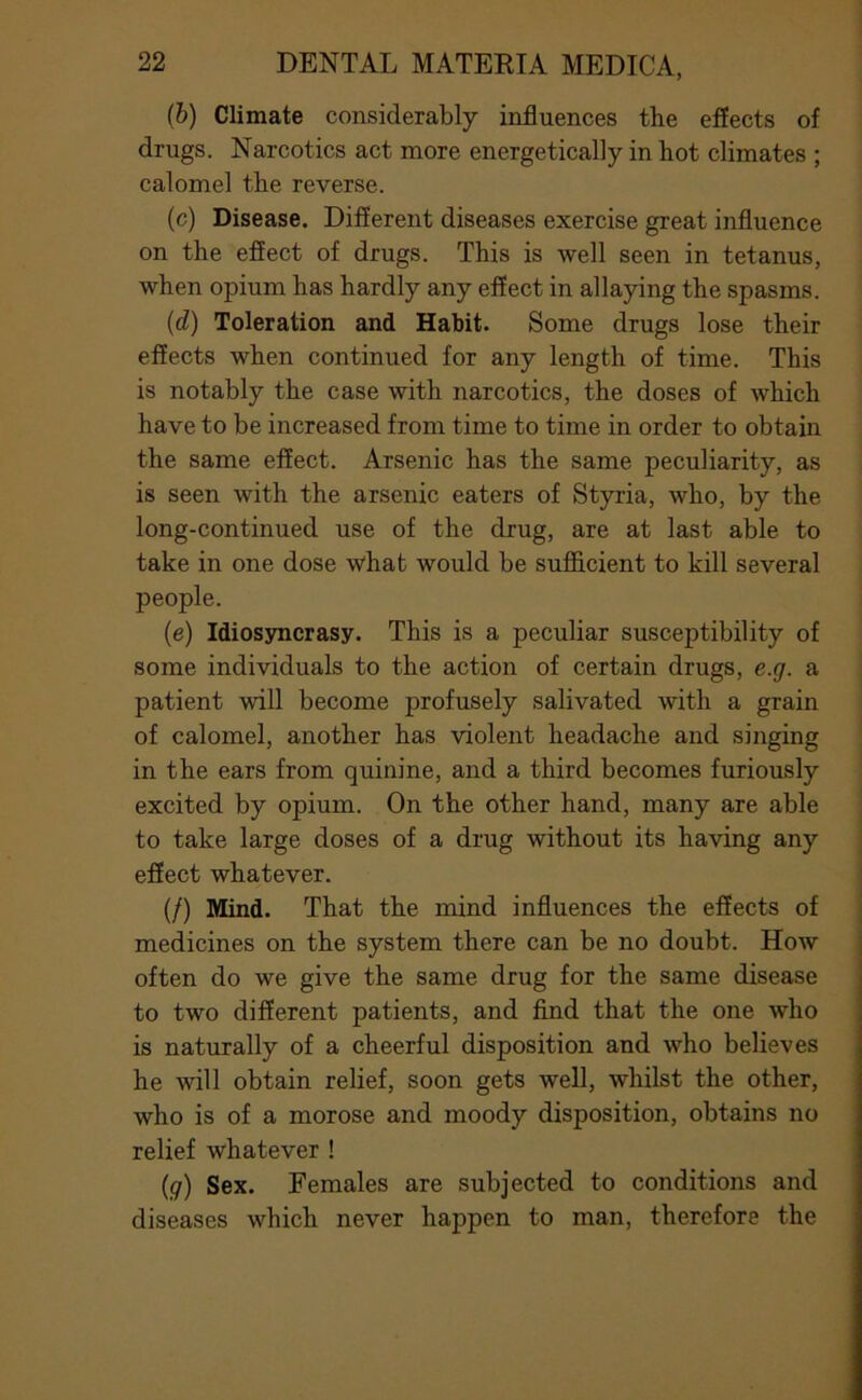 (6) Climate considerably influences the effects of drugs. Narcotics act more energetically in hot climates ; calomel the reverse. (c) Disease. Different diseases exercise great influence on the effect of drugs. This is well seen in tetanus, when opium has hardly any effect in allaying the spasms. {d) Toleration and Habit. Some drugs lose their effects when continued for any length of time. This is notably the case with narcotics, the doses of which have to be increased from time to time in order to obtain the same effect. Arsenic has the same peculiarity, as is seen with the arsenic eaters of Styria, who, by the long-continued use of the drug, are at last able to take in one dose what would be sufidcient to kill several people. (e) Idiosyncrasy. This is a peculiar susceptibility of some individuals to the action of certain drugs, e.g. a patient will become profusely salivated with a grain of calomel, another has violent headache and singing in the ears from quinine, and a third becomes furiously excited by opium. On the other hand, many are able to take large doses of a drug without its having any effect whatever. (/) Mind. That the mind influences the effects of medicines on the system there can be no doubt. How often do we give the same drug for the same disease to two different patients, and find that the one who is naturally of a cheerful disposition and who believes he will obtain relief, soon gets well, whilst the other, who is of a morose and moody disposition, obtains no relief whatever ! (j7) Sex. Females are subjected to conditions and diseases which never happen to man, therefore the