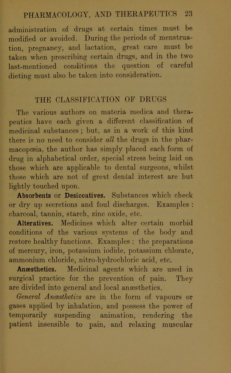 administration of drugs at certain times must be modified or avoided. During the periods of menstrua- tion, pregnancy, and lactation, great care must be taken when prescribing certain drugs, and in the two last-mentioned conditions the question of careful dieting must also be taken into consideration. THE CLASSIFICATION OF DRUGS The various authors on materia medica and thera- peutics have each given a different classification of medicinal substances ; but, as in a work of this kind there is no need to consider all the drugs in the phar- macopoeia, the author has simply placed each form of drug in alphabetical order, special stress being laid on those which are applicable to dental surgeons, whilst those which are not of great dental interest are but, lightly touched upon. Absorbents or Desiccatives. Substances which check or dry up secretions and foul discharges. Examples : charcoal, tannin, starch, zinc oxide, etc. Alteratives. Medicines which alter certain morbid conditions of the various systems of the body and restore healthy functions. Examples : the preparations of mercury, iron, potassium iodide, potassium chlorate, ammonium chloride, nitro-hydrochloric acid, etc. Anaesthetics. Medicinal agents which are used in surgical practice for the prevention of pain. They are divided into general and local anaesthetics. General Ancesthetics are in the form of vapours or gases applied by inhalation, and possess the power of temporarily suspending animation, rendering the patient insensible to pain, and relaxing muscular