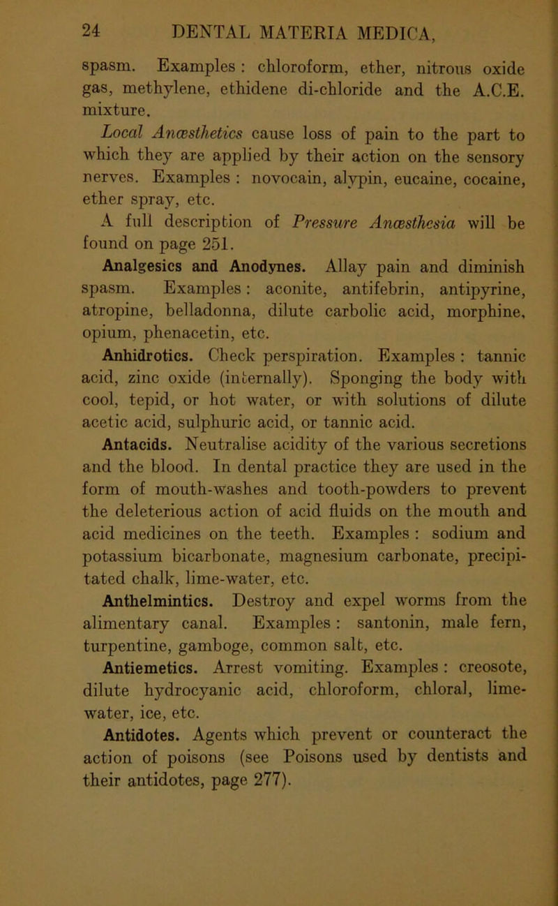 spasm. Examples: chloroform, ether, nitrous oxide gas, methylene, ethidene di-chloride and the A.C.E. mixture. Local Anaesthetics cause loss of pain to the part to which they are applied by their action on the sensory nerves. Examples ; novocain, alypin, eucaine, cocaine, ether spray, etc. A full description of Pressure Anaesthesia will be found on page 251. Analgesics and Anodynes. Allay pain and diminish spasm. Examples: aconite, antifebrin, antipyrine, atropine, belladonna, dilute carbolic acid, morphine, opium, phenacetin, etc. Anhidrotics. Check perspiration. Examples : tannic acid, zinc oxide (internally). Sponging the body with cool, tepid, or hot water, or with solutions of dilute acetic acid, sulphuric acid, or tannic acid. Antacids. Neutralise acidity of the various secretions and the blood. In dental practice they are used in the form of mouth-washes and tooth-powders to prevent the deleterious action of acid fluids on the mouth and acid medicines on the teeth. Examples : sodium and potassium bicarbonate, magnesium carbonate, precipi- tated chalk, lime-water, etc. Anthelmintics. Destroy and expel worms from the alimentary canal. Examples: santonin, male fern, turpentine, gamboge, common salt, etc. Antiemetics. Arrest vomiting. Examples; creosote, dilute hydrocyanic acid, chloroform, chloral, lime- water, ice, etc. Antidotes. Agents which prevent or counteract the action of poisons (see Poisons used by dentists and their antidotes, page 277).