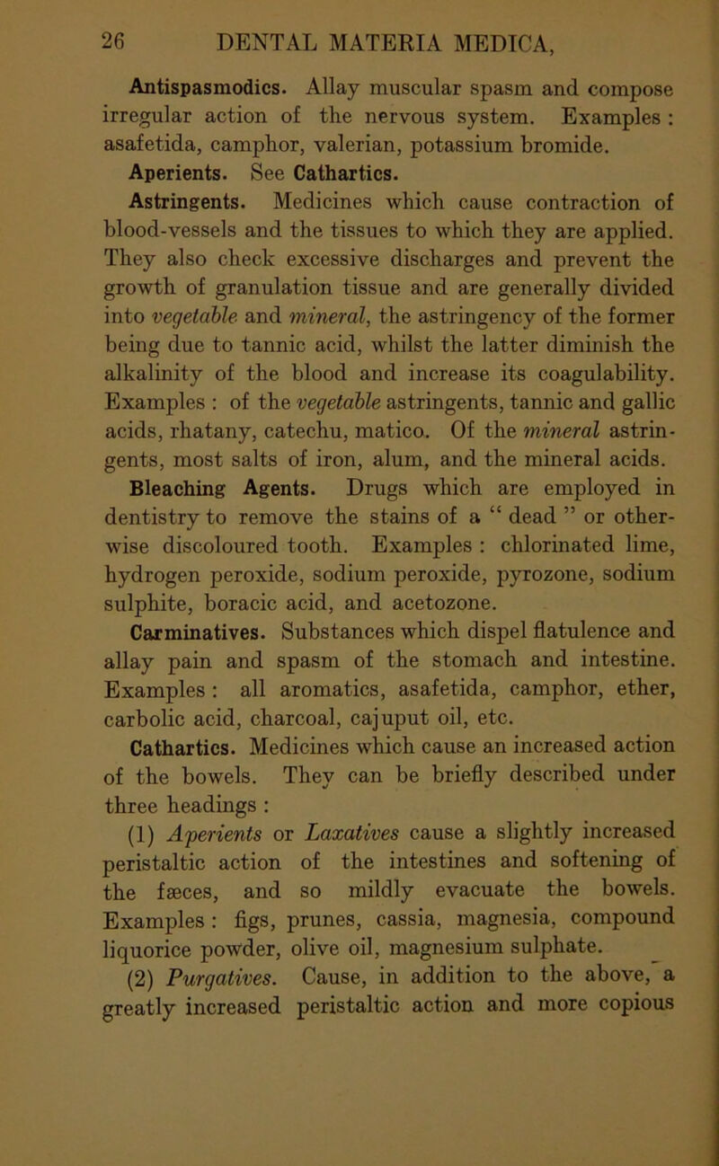 Antispasmodics. Allay muscular spasm and compose irregular action of the nervous system. Examples : asafetida, camphor, valerian, potassium bromide. Aperients. See Cathartics. Astringents. Medicines which cause contraction of blood-vessels and the tissues to which they are applied. They also check excessive discharges and prevent the growth of granulation tissue and are generally divided into vegetable and mineral, the astringency of the former being due to tannic acid, whilst the latter diminish the alkalinity of the blood and increase its coagulability. Examples : of the vegetable astringents, tannic and gallic acids, rhatany, catechu, matico. Of the mineral astrin- gents, most salts of iron, alum, and the mineral acids. Bleaching Agents. Drugs which are employed in dentistry to remove the stains of a “ dead ” or other- wise discoloured tooth. Examples : chlorinated lime, hydrogen peroxide, sodium peroxide, pyrozone, sodium sulphite, boracic acid, and acetozone. Carminatives. Substances which dispel flatulence and allay pain and spasm of the stomach and intestine. Examples: all aromatics, asafetida, camphor, ether, carbolic acid, charcoal, cajuput oil, etc. Cathartics. Medicines which cause an increased action of the bowels. They can be briefly described under three headings : (1) Aperients or Laxatives cause a slightly increased peristaltic action of the intestines and softening of the faeces, and so mildly evacuate the bowels. Examples : figs, prunes, cassia, magnesia, compound liquorice powder, olive oil, magnesium sulphate. (2) Purgatives. Cause, in addition to the above, a greatly increased peristaltic action and more copious