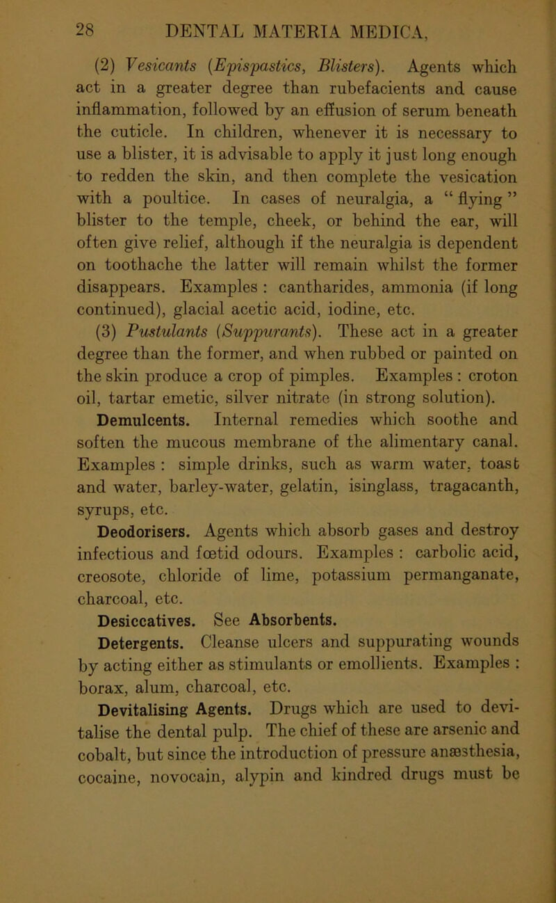 (2) Vesicants {Epispastics, Blisters). Agents which act in a greater degree than rubefacients and cause inflammation, followed by an effusion of serum beneath the cuticle. In children, whenever it is necessary to use a blister, it is advisable to apply it just long enough to redden the skin, and then complete the vesication with a poultice. In cases of neuralgia, a “ flying ” blister to the temple, cheek, or behind the ear, will often give relief, although if the neuralgia is dependent on toothache the latter will remain whilst the former disappears. Examples : cantharides, ammonia (if long continued), glacial acetic acid, iodine, etc. (3) Pustulants (Suppurants). These act in a greater degree than the former, and when rubbed or painted on the skin produce a crop of pimples. Examples : croton oil, tartar emetic, silver nitrate (in strong solution). Demulcents. Internal remedies which soothe and soften the mucous membrane of the alimentary canal. Examples : simple drinks, such as warm water, toast and water, barley-water, gelatin, isinglass, tragacanth, syrups, etc. Deodorisers. Agents which absorb gases and destroy infectious and foetid odours. Examples ; carbolic acid, creosote, chloride of lime, potassium permanganate, charcoal, etc. Desiccatives. See Absorbents. Detergents. Cleanse ulcers and suppurating wounds by acting either as stimulants or emollients. Examples : borax, alum, charcoal, etc. Devitalising Agents. Drugs which are used to devi- talise the dental pulp. The chief of these are arsenic and cobalt, but since the introduction of pressure anaesthesia, cocaine, novocain, alypin and kindred drugs must be