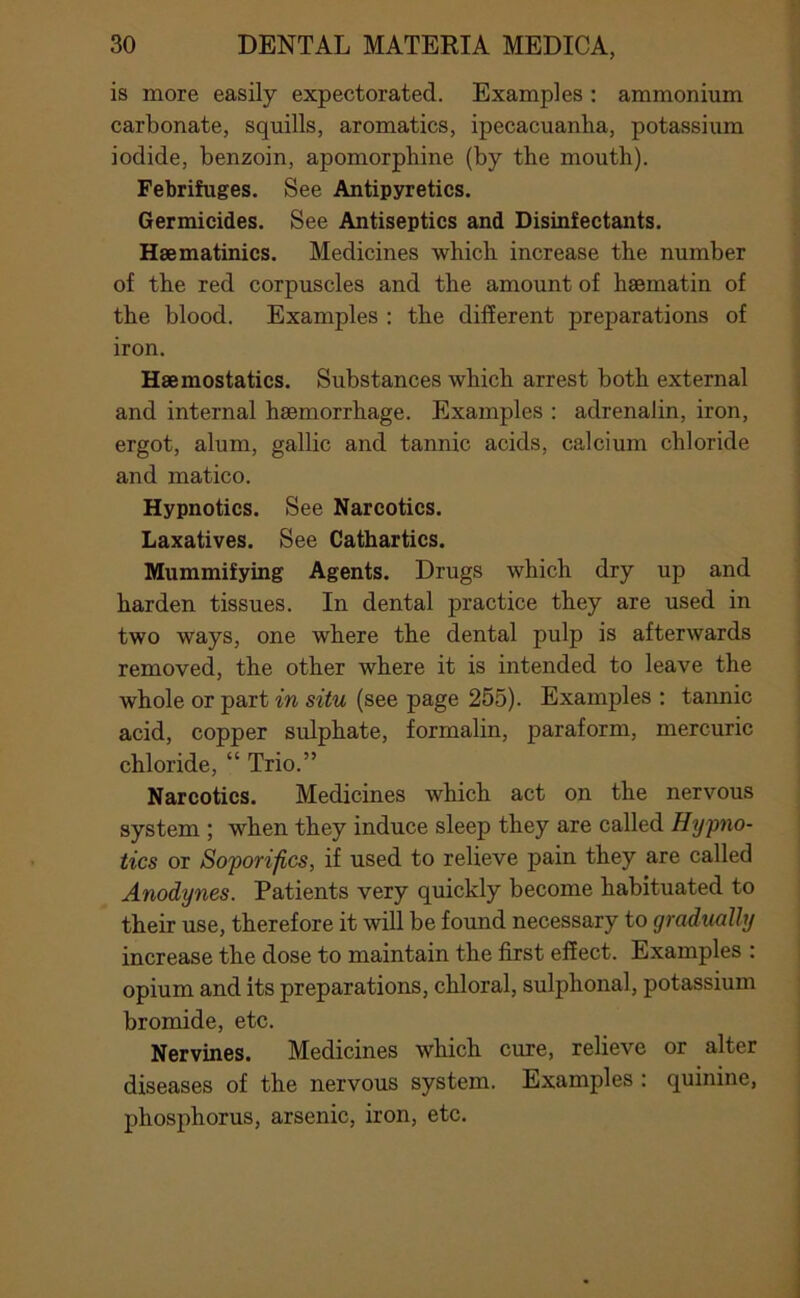 is more easily expectorated. Examples; ammonium carbonate, squills, aromatics, ipecacuanha, potassium iodide, benzoin, apomorphine (by the mouth). Febrifuges, See Antipyretics. Germicides, See Antiseptics and Disinfectants. Hsematinics. Medicines which increase the number of the red corpuscles and the amount of haematin of the blood. Examples : the different preparations of iron. Haemostatics. Substances which arrest both external and internal haemorrhage. Examples : adrenalin, iron, ergot, alum, gallic and tannic acids, calcium chloride and matico. Hypnotics. See Narcotics. Laxatives. See Cathartics. Mummifying Agents. Drugs which dry up and harden tissues. In dental practice they are used in two ways, one where the dental pulp is afterwards removed, the other where it is intended to leave the whole or part in situ (see page 255). Examples : taimic acid, copper sulphate, formalin, paraform, mercuric chloride, “ Trio.” Narcotics. Medicines which act on the nervous system ; when they induce sleep they are called Hypno- tics or Soporifics, if used to relieve pain they are called Anodynes. Patients very quickly become habituated to their use, therefore it will be found necessary to gradually increase the dose to maintain the first effect. Examples : opium and its preparations, chloral, sulphonal, potassium bromide, etc. Nervines. Medicines which cure, relieve or alter diseases of the nervous system. Examples : quinine, phosphorus, arsenic, iron, etc.