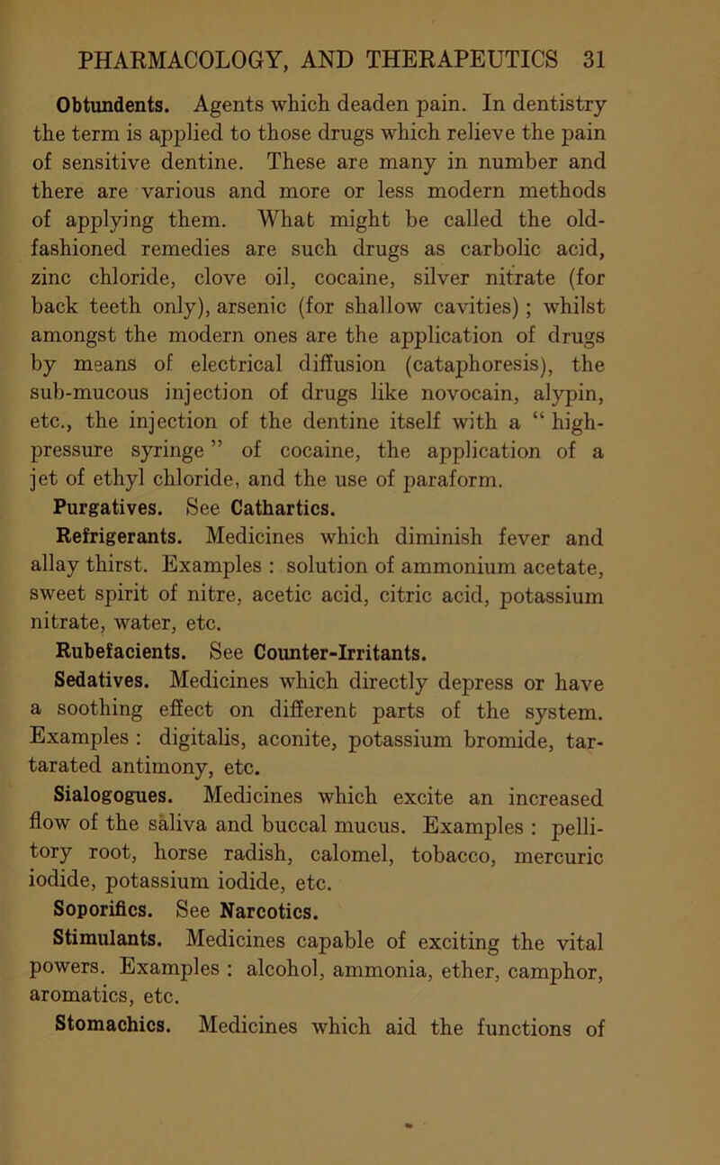 Obtundents. Agents which deaden pain. In dentistry the term is a,pplied to those drugs which relieve the pain of sensitive dentine. These are many in number and there are various and more or less modern methods of applying them. What might be called the old- fashioned remedies are such drugs as carbolic acid, zinc chloride, clove oil, cocaine, silver nitrate (for back teeth only), arsenic (for shallow cavities); whilst amongst the modern ones are the application of drugs by means of electrical diffusion (cataphoresis), the sub-mucous injection of drugs like novocain, alypin, etc., the injection of the dentine itself with a “ high- pressure syringe ” of cocaine, the application of a jet of ethyl chloride, and the use of paraform. Purgatives. See Cathartics. Refrigerants. Medicines which diminish fever and allay thirst. Examples : solution of ammonium acetate, sweet spirit of nitre, acetic acid, citric acid, potassium nitrate, water, etc. Rubefacients. See Counter-Irritants. Sedatives. Medicines which directly depress or have a soothing effect on different parts of the system. Examples : digitalis, aconite, potassium bromide, tar- tarated antimony, etc. Sialogogues. Medicines which excite an increased flow of the saliva and buccal mucus. Examples : pelli- tory root, horse radish, calomel, tobacco, mercuric iodide, potassium iodide, etc. Soporifics. See Narcotics. Stimulants. Medicines capable of exciting the vital powers. Examples : alcohol, ammonia, ether, camphor, aromatics, etc. Stomachics. Medicines which aid the functions of