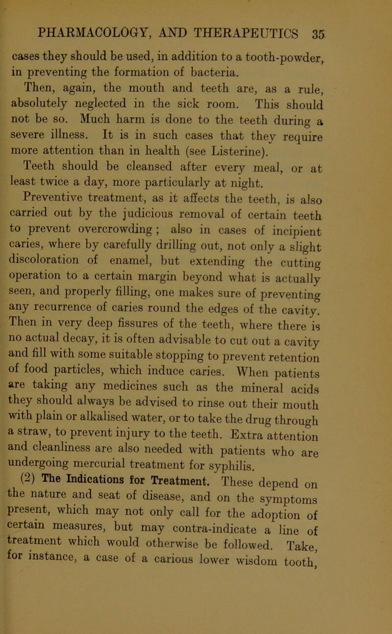 cases they should be used, in addition to a tooth-powder, in preventing the formation of bacteria. Then, again, the mouth and teeth are, as a rule, absolutely neglected in the sick room. This should not be so. Much harm is done to the teeth during a severe illness. It is in such cases that they require more attention than in health (see Listerine). Teeth should be cleansed after every meal, or at least twice a day, more particularly at night. Preventive treatment, as it affects the teeth, is also carried out by the judicious removal of certain teeth to prevent overcrowding; also in cases of incipient caries, where by carefully drilling out, not only a slight discoloration of enamel, but extending the cutting operation to a certain margin beyond what is actually seen, and properly filling, one makes sure of preventing any recurrence of caries round the edges of the cavity. Then in very deep fissures of the teeth, where there is no actual decay, it is often advisable to cut out a cavity and fill with some suitable stopping to prevent retention of food particles, which induce caries. When patients are taking any medicines such as the mineral acids they should always be advised to rinse out their mouth with plain or alkalised water, or to take the drug through a straw, to prevent injury to the teeth. Extra attention and cleanliness are also needed with patients who are undergoing mercurial treatment for syphilis. (2) The Indications for Treatment. These depend on the nature and seat of disease, and on the symptoms present, which may not only call for the adoption of certain measures, but may contra-indicate a line of treatment which would otherwise be followed. Take, for instance, a case of a carious lower wisdom tooth,