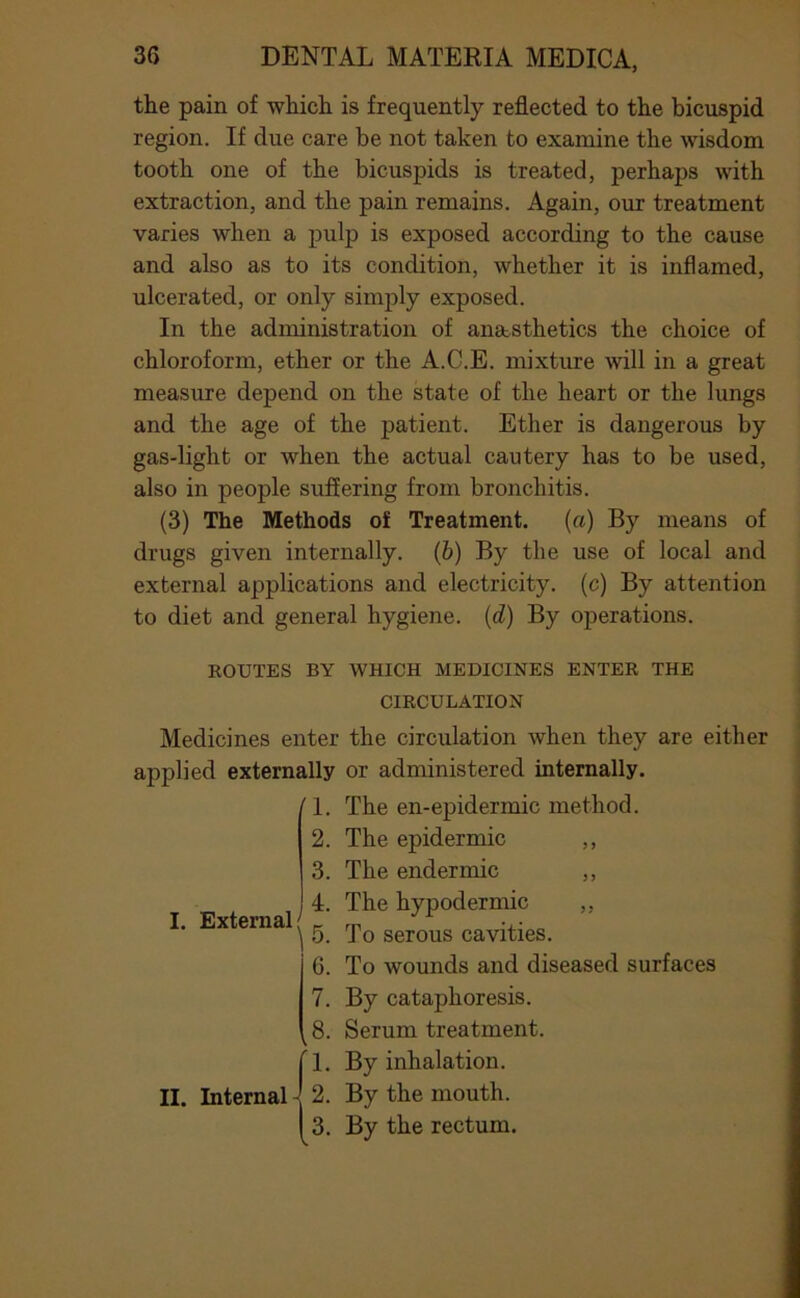 the pain of which is frequently reflected to the bicuspid region. If due care be not taken to examine the wisdom tooth one of the bicuspids is treated, perhaps with extraction, and the pain remains. Again, our treatment varies when a pulp is exposed according to the cause and also as to its condition, whether it is inflamed, ulcerated, or only simply exposed. In the administration of anststhetics the choice of chloroform, ether or the A.C.E. mixture will in a great measure depend on the state of the heart or the lungs and the age of the patient. Ether is dangerous by gas-light or when the actual cautery has to be used, also in people suffering from bronchitis. (3) The Methods of Treatment. (a) By means of drugs given internally. (6) By the use of local and external applications and electricity, (c) By attention to diet and general hygiene, (d) By operations. KOUTES BY WHICH MEDICINES ENTER THE CIRCULATION Medicines enter the circulation when they are either applied externally or administered internally. /I. The en-epidermic method. 2. The epidermic ,, 3. The endermic ,, 4. The hypodermic ,, ‘ 5. To serous cavities. 6. To wounds and diseased surfaces By cataphoresis. Serum treatment. By inhalation. By the mouth. By the rectum. I. External; II. Internal 7. .8.