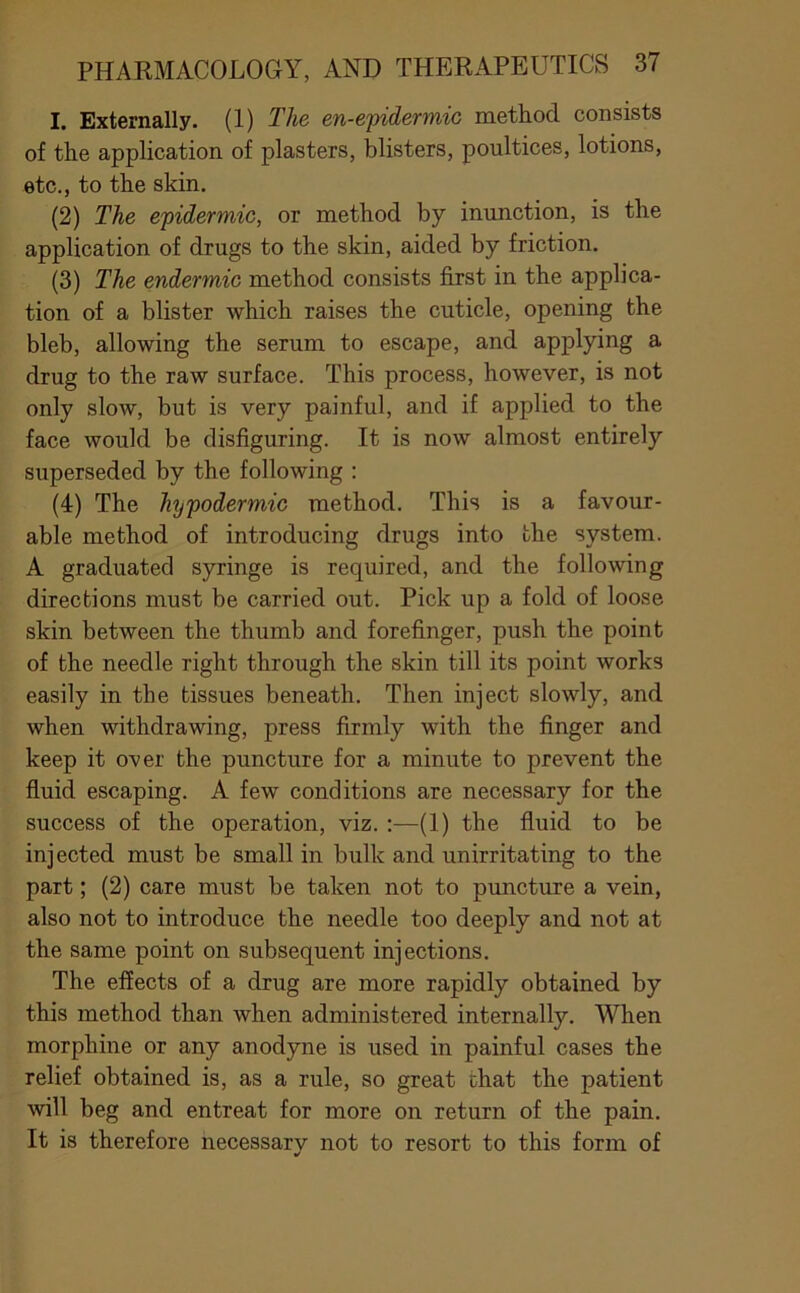 I. Externally. (1) The en-epidermic method consists of the application of plasters, blisters, poultices, lotions, etc., to the skin. (2) The epidermic, or method by inunction, is the application of drugs to the skin, aided by friction, (3) The endermic method consists jSjst in the applica- tion of a blister which raises the cuticle, opening the bleb, allowing the serum to escape, and applying a drug to the raw surface. This process, however, is not only slow, but is very painful, and if applied to the face would be disfiguring. It is now almost entirely superseded by the following : (4) The hypodermic method. This is a favour- able method of introducing drugs into the system. A graduated syringe is required, and the following directions must be carried out. Pick up a fold of loose skin between the thumb and forefinger, push the point of the needle right through the skin till its point works easily in the tissues beneath. Then inject slowly, and when withdrawing, press firmly with the finger and keep it over the puncture for a minute to prevent the fluid escaping. A few conditions are necessary for the success of the operation, viz. :—(1) the fluid to be injected must be small in bulk and unirritating to the part; (2) care must be taken not to puncture a vein, also not to introduce the needle too deeply and not at the same point on subsequent injections. The effects of a drug are more rapidly obtained by this method than when administered internally. When morphine or any anodyne is used in painful cases the relief obtained is, as a rule, so great that the patient will beg and entreat for more on return of the pain. It is therefore necessary not to resort to this form of