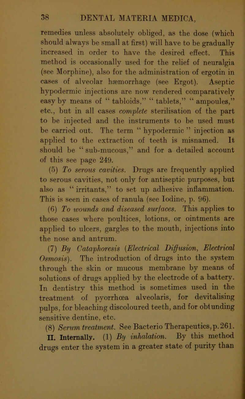 remedies unless absolutely obliged, as the dose (which should always be small at first) will have to be gradually increased in order to have the desired effect. This method is occasionally used for the relief of neuralgia (see Morphine), also for the administration of ergotin in cases of alveolar haemorrhage (see Ergot). Aseptic hypodermic injections are now rendered comparatively easy by means of “ tabloids,” “ tablets,” “ ampoules,” etc., but in all cases complete sterilisation of the part to be injected and the instruments to be used must be carried out. The term “ hypodermic ” injection as applied to the extraction of teeth is misnamed. It should be “ sub-mucous,” and for a detailed account of this see page 249. (5) To serous cavities. Drugs are frequently applied to serous cavities, not only for antiseptic purposes, but also as “ irritants,” to set up adhesive inflammation. This is seen in cases of ranula (see Iodine, p. 96). (6) To wounds and diseased surfaces. This applies to those cases where poultices, lotions, or ointments are applied to ulcers, gargles to the mouth, injections into the nose and antrum. (7) By Cataphoresis {Electrical Diffusion, Electrical Osmosis). The introduction of drugs into the system through the skin or mucous membrane by means of solutions of drugs applied by the electrode of a battery. In dentistry this method is sometimes used in the treatment of pyorrhoea alveolaris, for devitalising pulps, for bleaching discoloured teeth, and for obtunding sensitive dentine, etc. (8) Serum treatment. See Bacterio Therapeutics,p. 261. II. Internally. (1) By inhalation. By this method drugs enter the system in a greater state of purity than