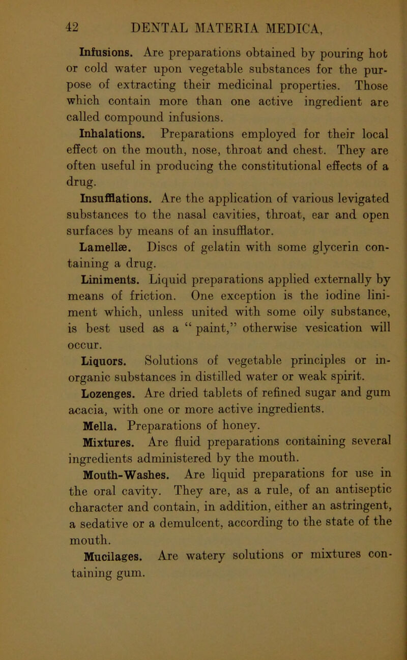 Infusions. Are preparations obtained by pouring hot or cold water upon vegetable substances for the pur- pose of extracting their medicinal properties. Those which contain more than one active ingredient are called compound infusions. Inhalations. Preparations employed for their local effect on the mouth, nose, throat and chest. They are often useful in producing the constitutional effects of a drug. Insufflations. Are the application of various levigated substances to the nasal cavities, throat, ear and open surfaces by means of an insufflator. Lamellae. Discs of gelatin with some glycerin con- taining a drug. Liniments. Liquid preparations applied externally by means of friction. One exception is the iodine lini- ment which, unless united with some oily substance, is best used as a “ paint,” otherwise vesication will occur. Liquors. Solutions of vegetable principles or in- organic substances in distilled water or weak spirit. Lozenges. Are dried tablets of refined sugar and gum acacia, with one or more active ingredients. Mella. Preparations of honey. Mixtures. Are fluid preparations containing several ingredients administered by the mouth. Mouth-Washes. Are liquid preparations for use in the oral cavity. They are, as a rule, of an antiseptic character and contain, in addition, either an astringent, a sedative or a demulcent, according to the state of the mouth. Mucilages. Are watery solutions or mixtures con- taining gum.