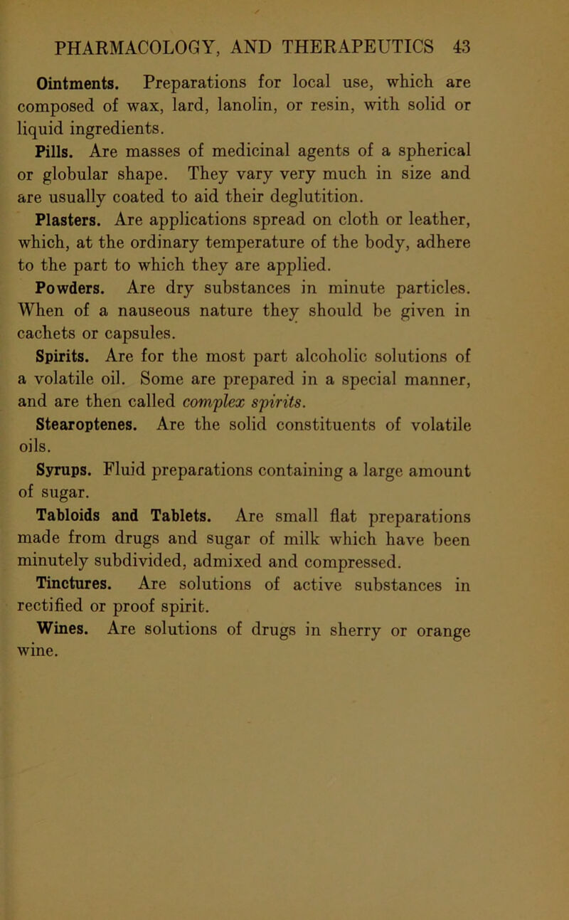 Ointments. Preparations for local use, which are composed of wax, lard, lanolin, or resin, with solid or liquid ingredients. Pills. Are masses of medicinal agents of a spherical or globular shape. They vary very much in size and are usually coated to aid their deglutition. Plasters. Are applications spread on cloth or leather, which, at the ordinary temperature of the body, adhere to the part to which they are applied. Powders. Are dry substances in minute particles. When of a nauseous nature they should be given in cachets or capsules. Spirits. Are for the most part alcoholic solutions of a volatile oil. Some are prepared in a special manner, and are then called complex spirits. Stearoptenes. Are the solid constituents of volatile oils. Syrups. Fluid preparations containing a large amount of sugar. Tabloids and Tablets. Are small flat preparations made from drugs and sugar of milk which have been minutely subdivided, admixed and compressed. Tinctures. Are solutions of active siibstances in rectified or proof spirit. Wines. Are solutions of drugs in sherry or orange wine.