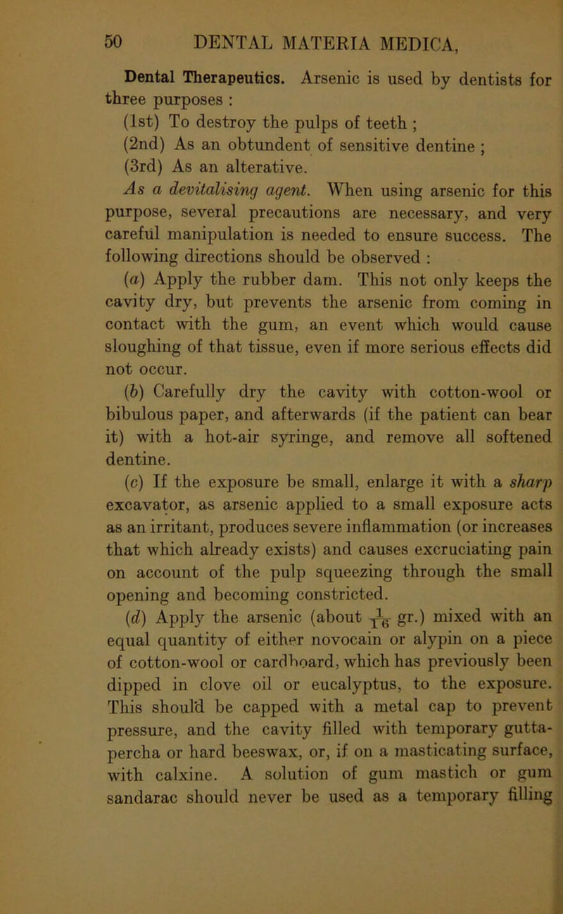 Dental Therapeutics. Arsenic is used by dentists for three purposes : (1st) To destroy the pulps of teeth ; (2nd) As an obtundent of sensitive dentine ; (3rd) As an alterative. As a devitalising agent. When using arsenic for this purpose, several precautions are necessary, and very careful manipulation is needed to ensure success. The following directions should be observed ; (а) Apply the rubber dam. This not only keeps the cavity dry, but prevents the arsenic from coming in contact with the gum, an event which would cause sloughing of that tissue, even if more serious effects did not occur. (б) Carefully dry the cavity with cotton-wool or bibulous paper, and afterwards (if the patient can bear it) with a hot-air syringe, and remove all softened dentine. (c) If the exposure be small, enlarge it with a sharp excavator, as arsenic applied to a small exposure acts as an irritant, produces severe inflammation (or increases that which already exists) and causes excruciating pain on account of the pulp squeezing through the small opening and becoming constricted. (tZ) Apply the arsenic (about gr.) mixed with an equal quantity of either novocain or alypin on a piece of cotton-wool or cardboard, which has previously been dipped in clove oil or eucalyptus, to the exposure. This should be capped with a metal cap to prevent pressure, and the cavity filled with temporary gutta- percha or hard beeswax, or, if on a masticating surface, with calxine. A solution of gum mastich or gum sandarac should never be used as a temporary filling