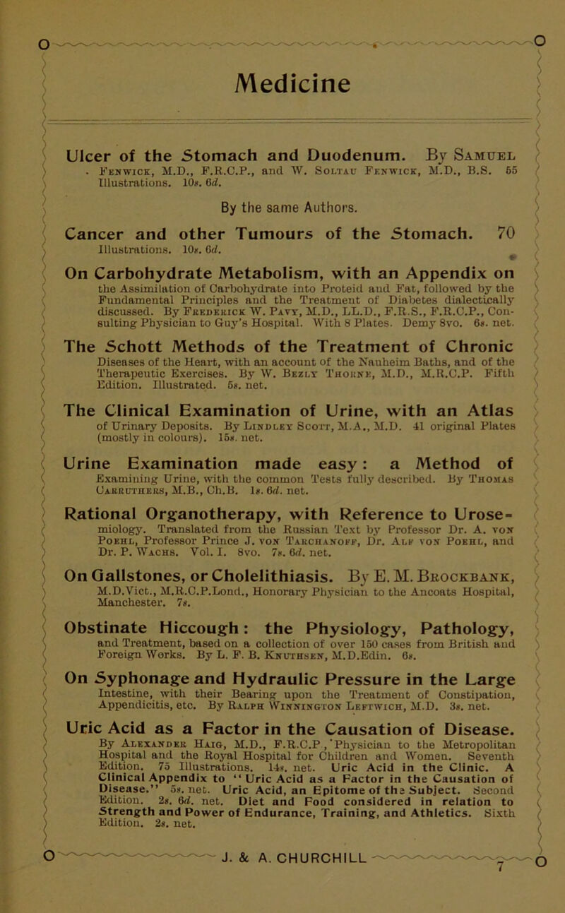 Medicine Ulcer of the Stomach and Duodenum. Bj Samuel . Eemwick, M.D., F.R.C.P., and W. Soltau Fenwick, M.D., B.S. 65 Illustrations. 10*. 6d. By the same Authors. Cancer and other Tumours of the Stomach. 70 Illustrations. 10*. Cd. On Carbohydrate Metabolism, with an Appendix on the Assimilation of Carbohydrate into Proteid aud Fat, followed by the Fundamental Principles and the Treatment of Diabetes dialectijcall3' discussed. By Fbeckriok W. Pavy, M.D., LL.D., F.R.S., F.R.C.P., Con- sulting Physician to Guy’s Hospital. With 8 Plates. Demy 8vo. 6*. net. The Schott Methods of the Treatment of Chronic Diseases of the Heart, with an account of the Nauheim Baths, and of the Therapeutic Exercises. By W. Bezly TnoiiNK, il.D., M.R.C.P. Fifth Edition. Illustrated. 6*. net. The Clinical Examination of Urine, with an Atlas of Urinary Deposits. By Bindley Scorr, M.A., M.D. 41 original Plates (mostly in colours). 16*. net. Urine Examination made easy: a Method of Examining Urine, ■with the common Tests fulij' described. By Thomas CAfiECTHEES, M.B., Ch.B. 1*. 6d. net. Rational Organotherapy, with Reference to Urose- miology. Translated from the Russian Text bj' Professor Dr. A. yon PoEHL, Professor Prince J. von Tarchanoff, Dr. Alf von Poehl, and Dr. P. Wachs. Vol. I. 8vo. 7*. 6d. net. On Gallstones, or Cholelithiasis. By E.M. Brockbank, M.D.Vict., M.R.C.P.Lond., Honorary Physician to the Ancoats Hospital, Manchester. 7*. Obstinate Hiccough: the Physiology, Pathology, and Treatment, based on a collection of over 150 cases from British aud Foreign Works. By L. F. B. Knuthsen, M.D.Edin. 6*. On Syphonage and Hydraulic Pressure in the Large Intestine, with their Bearing upon the Treatment of Constipation, Appendicitis, etc. By Ralph Winnington Leptwich, M.D. 3*. net. Uric Acid as a Factor in the Causation of Disease. By Alexander Haig, M.D., F.R.C.P ,'Physician to the Metropolitan Hospital and the Royal Hospital for Children and Women. Seventh Edition. 75 Illustrations. 14*. net. Uric Acid in the Clinic. A Clinical Appendix to “ Uric Acid as a Factor in the Causation of Disease. 5*. net. Uric Acid, an Epitome of the Subject. Second ' Edition. 2s. 6d. net. Diet and Food considered in relation to ' Strength and Power of Endurance, Training, and Athletics. Sixth ) Edition. 2s. net.