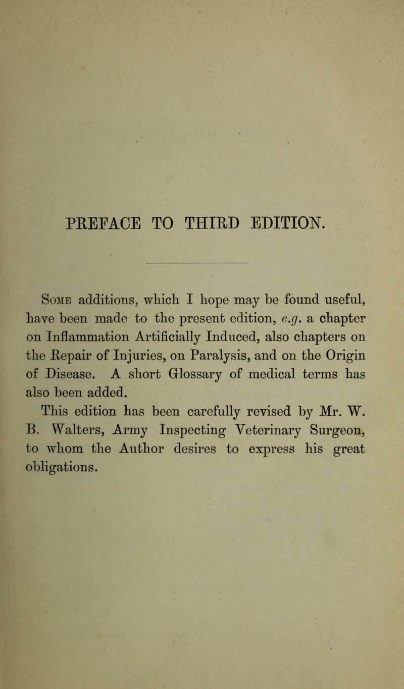 PREPACE TO THIRD EDITION. Some additions, which. I hope may be found useful, have been made to the present edition, e.g. a chapter on Inflammation Artificially Induced, also chapters on the Repair of Injuries, on Paralysis, and on the Origin of Disease. A short Glossary of medical terms has also been added. This edition has been carefully revised by Mr. W. B. Walters, Army Inspecting Veterinary Surgeon, to whom the Author desires to express his great obligations.