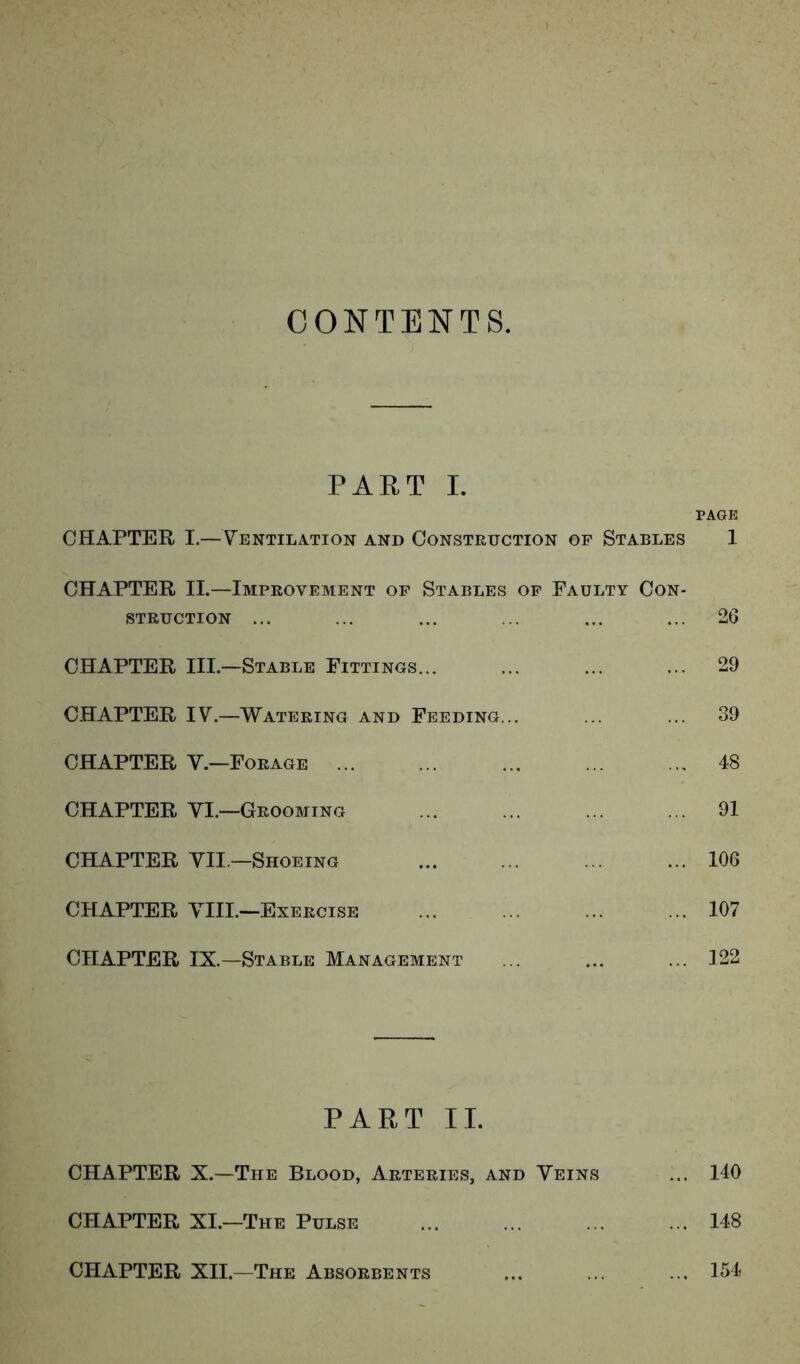 CONTENTS. PART I. PAGE CHAPTER I.—Ventilation and Construction of Stables 1 CHAPTER II.—Improvement of Stables of Faulty Con- struction ... ... ... ... ... ... 26 CHAPTER III.—Stable Fittings... ... ... ... 29 CHAPTER IV.—Watering and Feeding... ... ... 39 CHAPTER V.—Forage 48 CHAPTER VI.—Grooming 91 CHAPTER VII —Shoeing 106 CHAPTER VIII.—Exercise 107 CHAPTER IX.—Stable Management ... ... ... 122 PART II. CHAPTER X.—The Blood, Arteries, and Veins ... 140 CHAPTER XI.—The Pulse 148 CHAPTER XII.—The Absorbents ... ... ... 154