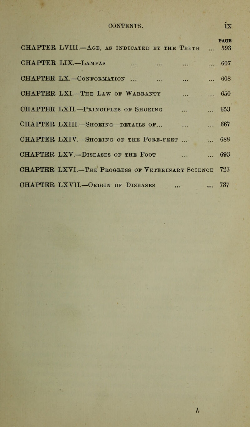 PAGE CHAPTER LYIII.—Age, as indicated by the Teeth ... 593 CHAPTER LIX.—Lampas 607 CHAPTER LX.—Conformation ... ... ... ... 608 CHAPTER LXI.—The Law of Warranty ... ... 650 CHAPTER LXII.—Principles of Shoeing ... ... 653 CHAPTER LXIII.—Shoeing—details of... ... ... 667 CHAPTER LXIY.—Shoeing of the Fore-feet ... ... 688 CHAPTER LXV.—Diseases of the Foot ... ... 693 CHAPTER LXYI.—The Progress of Veterinary Science 723 CHAPTER LXVII.—Origin of Diseases ... ... 737 b