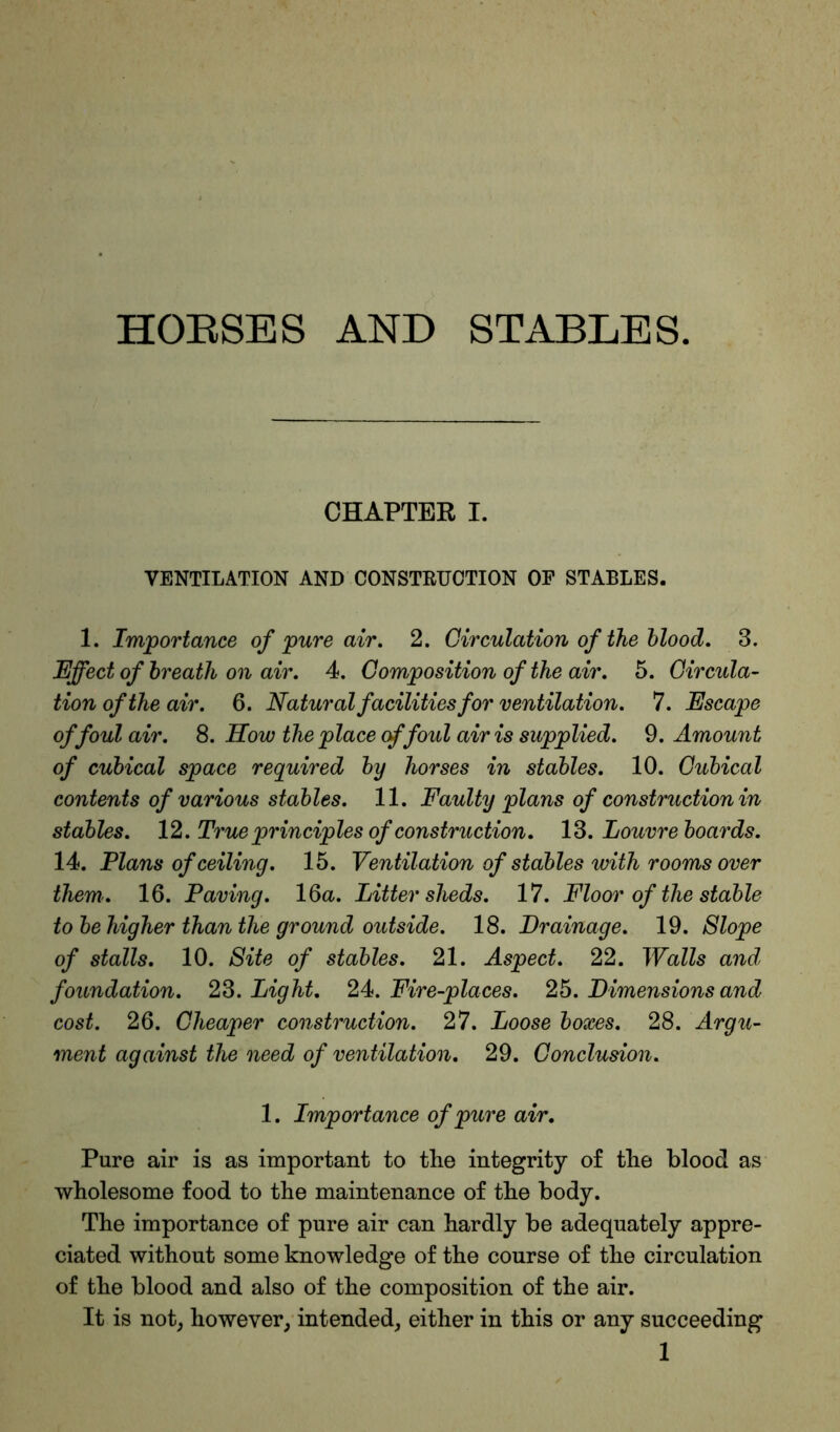 HOBSES AND STABLES. CHAPTER I. VENTILATION AND CONSTRUCTION OF STABLES. 1. Importance of pure air. 2. Circulation of the blood. 3. Effect of breath on air. 4. Composition of the air. 5. Circula- tion of the air. 6. Natural facilities for ventilation. 7. Escape of foul air. 8. How the place of foul air is supplied. 9. Amount of cubical space required by horses in stables. 10. Cubical contents of various stables. 11. Faulty plans of construction in stables. 12. True principles of construction. 13. Louvre boards. 14. Plans of ceiling. 15. Ventilation of stables with rooms over them. 16. Paving. 16a. Litter sheds. 17. Floor of the stable to be higher than the ground outside. 18. Drainage. 19. Slope of stalls. 10. Site of stables. 21. Aspect. 22. Walls and foundation. 23. Light. 24. Fire-places. 25. Dimensions and cost. 26. Cheaper construction. 27. Loose boxes. 28. Argu- ment against the need of ventilation. 29. Conclusion. 1. Importance of pure air. Pure air is as important to the integrity of the blood as wholesome food to the maintenance of the body. The importance of pure air can hardly be adequately appre- ciated without some knowledge of the course of the circulation of the blood and also of the composition of the air. It is not, however, intended, either in this or any succeeding