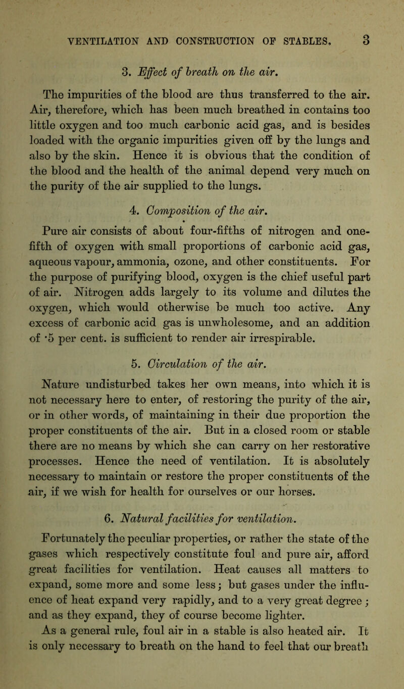 3. Effect of breath on the air. The impurities of the blood are thus transferred to the air. Air, therefore, which has been much breathed in contains too little oxygen and too much carbonic acid gas, and is besides loaded with the organic impurities given off by the lungs and also by the skin. Hence it is obvious that the condition of the blood and the health of the animal depend very much on the purity of the air supplied to the lungs. 4. Composition of the air. Pure air consists of about four-fifths of nitrogen and one- fifth of oxygen with small proportions of carbonic acid gas, aqueous vapour, ammonia, ozone, and other constituents. For the purpose of purifying blood, oxygen is the chief useful part of air. Nitrogen adds largely to its volume and dilutes the oxygen, which would otherwise be much too active. Any excess of carbonic acid gas is unwholesome, and an addition of *5 per cent, is sufficient to render air irrespirable. 5. Circulation of the air. Nature undisturbed takes her own means, into which it is not necessary here to enter, of restoring the purity of the air, or in other words, of maintaining in their due proportion the proper constituents of the air. But in a closed room or stable there are no means by which she can carry on her restorative processes. Hence the need of ventilation. It is absolutely necessary to maintain or restore the proper constituents of the air, if we wish for health for ourselves or our horses. 6. Natural facilities for ventilation. Fortunately the peculiar properties, or rather the state of the gases which respectively constitute foul and pure air, afford great facilities for ventilation. Heat causes all matters to expand, some more and some less; but gases under the influ- ence of heat expand very rapidly, and to a very great degree ; and as they expand, they of course become lighter. As a general rule, foul air in a stable is also heated air. It is only necessary to breath on the hand to feel that our breath