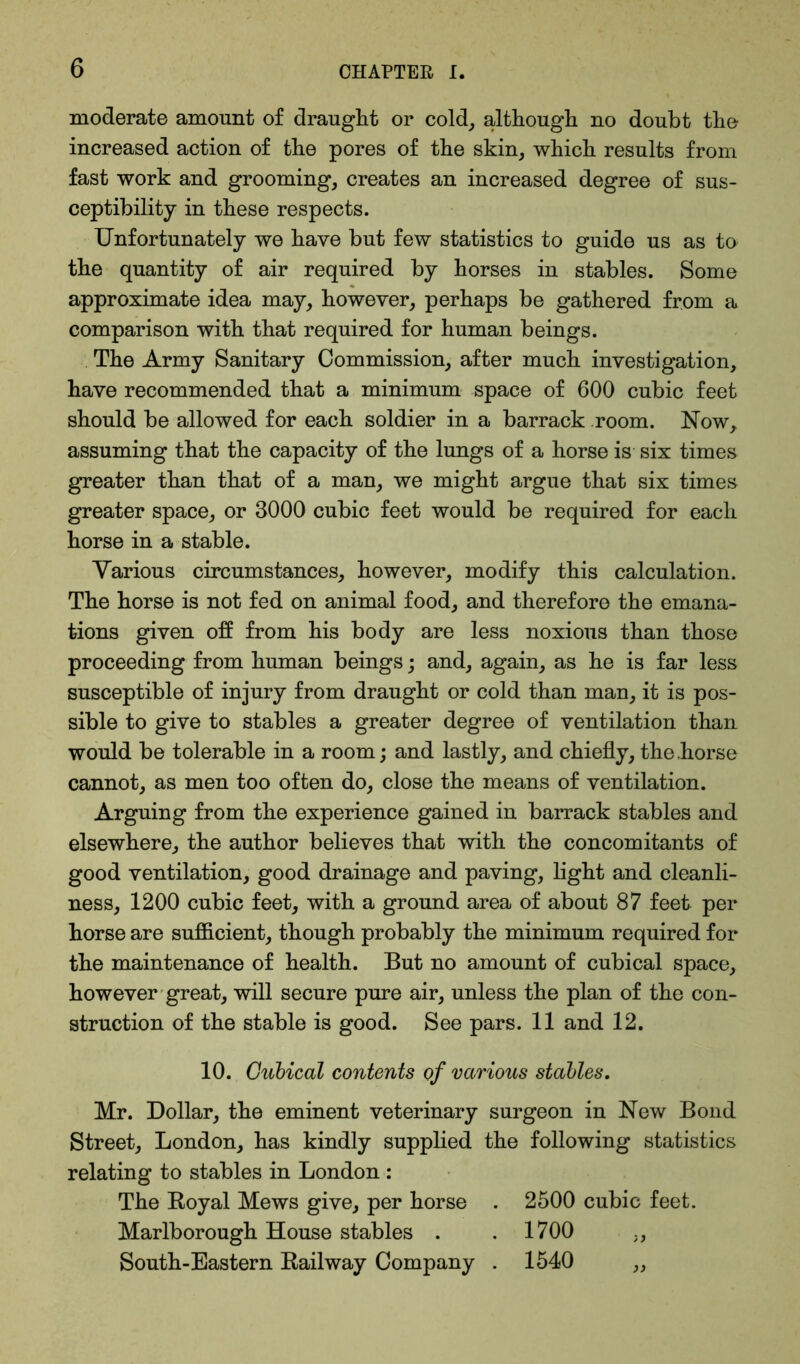 moderate amount of draught or cold, although no doubt the increased action of the pores of the skin, which results from fast work and grooming, creates an increased degree of sus- ceptibility in these respects. Unfortunately we have but few statistics to guide us as to the quantity of air required by horses in stables. Some approximate idea may, however, perhaps be gathered from a comparison with that required for human beings. The Army Sanitary Commission, after much investigation, have recommended that a minimum space of 600 cubic feet should be allowed for each soldier in a barrack room. Now, assuming that the capacity of the lungs of a horse is six times greater than that of a man, we might argue that six times greater space, or 3000 cubic feet would be required for each horse in a stable. Various circumstances, however, modify this calculation. The horse is not fed on animal food, and therefore the emana- tions given off from his body are less noxious than those proceeding from human beings; and, again, as he is far less susceptible of injury from draught or cold than man, it is pos- sible to give to stables a greater degree of ventilation than would be tolerable in a room; and lastly, and chiefly, the .horse cannot, as men too often do, close the means of ventilation. Arguing from the experience gained in barrack stables and elsewhere, the author believes that with the concomitants of good ventilation, good drainage and paving, light and cleanli- ness, 1200 cubic feet, with a ground area of about 87 feet per horse are sufficient, though probably the minimum required for the maintenance of health. But no amount of cubical space, however great, will secure pure air, unless the plan of the con- struction of the stable is good. See pars. 11 and 12. 10. Cubical contents of various stables. Mr. Dollar, the eminent veterinary surgeon in New Bond Street, London, has kindly supplied the following statistics relating to stables in London : The Royal Mews give, per horse . 2500 cubic feet. Marlborough House stables . . 1700 ., South-Eastern Railway Company . 1540 ,,