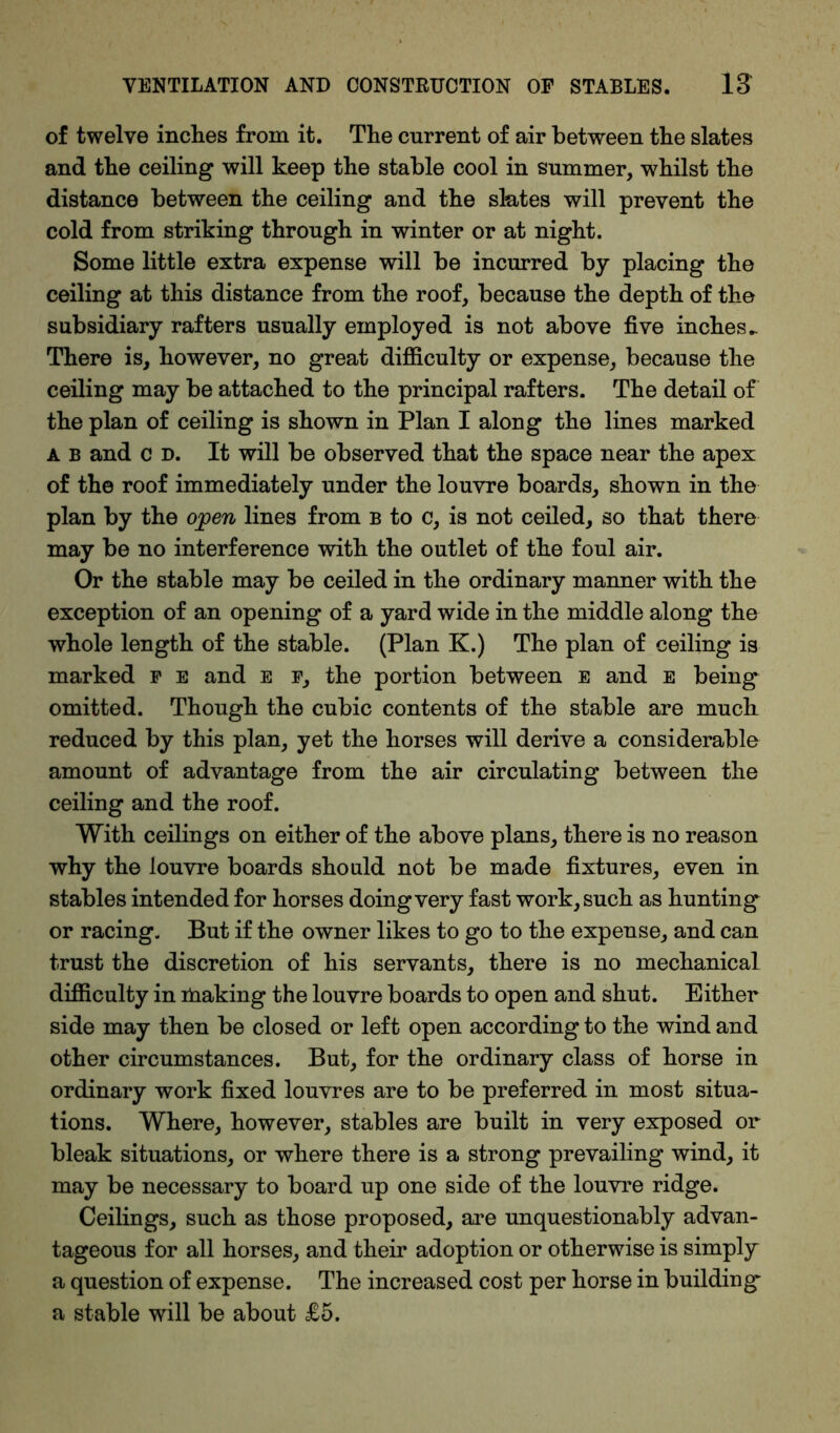 of twelve inches from it. The current of air between the slates and the ceiling will keep the stable cool in summer, whilst the distance between the ceiling and the slates will prevent the cold from striking through in winter or at night. Some little extra expense will be incurred by placing the ceiling at this distance from the roof, because the depth of the subsidiary rafters usually employed is not above five inches.. There is, however, no great difficulty or expense, because the ceiling may be attached to the principal rafters. The detail of the plan of ceiling is shown in Plan I along the lines marked a b and c d. It will be observed that the space near the apex of the roof immediately under the louvre boards, shown in the plan by the open lines from b to c, is not ceiled, so that there may be no interference with the outlet of the foul air. Or the stable may be ceiled in the ordinary manner with the exception of an opening of a yard wide in the middle along the whole length of the stable. (Plan K.) The plan of ceiling is marked f e and e f, the portion between e and e being omitted. Though the cubic contents of the stable are much reduced by this plan, yet the horses will derive a considerable amount of advantage from the air circulating between the ceiling and the roof. With ceilings on either of the above plans, there is no reason why the louvre boards should not be made fixtures, even in stables intended for horses doing very fast work, such as hunting or racing. But if the owner likes to go to the expense, and can trust the discretion of his servants, there is no mechanical difficulty in ihaking the louvre boards to open and shut. Either side may then be closed or left open according to the wind and other circumstances. But, for the ordinary class of horse in ordinary work fixed louvres are to be preferred in most situa- tions. Where, however, stables are built in very exposed or bleak situations, or where there is a strong prevailing wind, it may be necessary to board up one side of the louvre ridge. Ceilings, such as those proposed, are unquestionably advan- tageous for all horses, and their adoption or otherwise is simply a question of expense. The increased cost per horse in building a stable will be about £5.