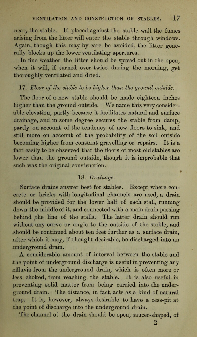 near, the stable. If placed against the stable wall the fumes arising from the litter will enter the stable through windows. Again, though this may by care be avoided, the litter gene- rally blocks up the lower ventilating apertures. In fine weather the litter should be spread out in the open, when it will, if turned over twice during the morning, get thoroughly ventilated and dried. 17. Floor of the stable to be higher than the ground outside. The floor of a new stable should be made eighteen inches higher than the ground outside. We name this very consider- able elevation, partly because it facilitates natural and surface drainage, and in some degree secures the stable from damp, partly on account of the tendency of new floors to sink, and still more on account of the probability of the soil outside becoming higher from constant gravelling or repairs. It is a fact easily to be observed that the floors of most old stables are lower than the ground outside, though it is improbable that such was the original construction. i 18. Drainage. Surface drains answer best for stables. Except where con- crete or bricks with longitudinal channels are used, a drain should be provided for the lower half of each stall, running down the middle of it, and connected with a main drain passing behind tthe line of the stalls. The latter drain should run without any curve or angle to the outside of the stable, and .should be continued about ten feet further as a surface drain, after which it may, if thought desirable, be discharged into an .underground drain. A considerable amount of interval between the stable and .the point of underground discharge is useful in preventing any effluvia from the underground drain, which is often more or less choked, from reaching the stable. It is also useful in preventing solid matter from being carried into the under- ground drain. The distance, in fact, acts as a kind of natural trap. It is, however, always desirable to have a cess-pit at .the point of discharge into the underground drain. The channel of the drain should be open, saucer-shaped, of 2