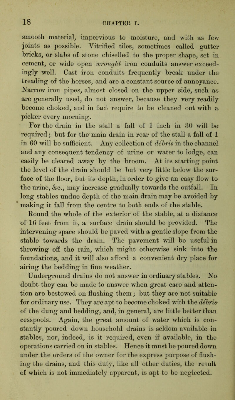 smooth material, impervious to moisture, and with as few joints as possible. Vitrified tiles, sometimes called gutter- bricks, or slabs of stone chiselled to the proper shape, set in cement, or wide open wrought iron conduits answer exceed- ingly well. Cast iron conduits frequently break under the treading of the horses, and are a constant source of annoyance. Narrow iron pipes, almost closed on the upper side, such as are generally used, do not answer, because they very readily become choked, and in fact require to be cleaned out with a picker every morning. For the drain in the stall a fall of 1 inch in 30 will be required; but for the main drain in rear of the stall a fall of 1 in 60 will be sufficient. Any collection of debris in the channel and any consequent tendency of urine or water to lodge, can easily be cleared away by the broom. At its starting point the level of the drain should be but very little below the sur- face of the floor, but its depth, in order to give an easy flow to the urine, &c., may increase gradually towards the outfall. In long stables undue depth of the main drain may be avoided by making it fall from the centre to both ends of the stable. Round the whole of the exterior of the stable, at a distance of 16 feet from it, a surface drain should be provided. The intervening space should be paved with a gentle slope from the stable towards the drain. The pavement will be useful in throwing off the rain, which might otherwise sink into the foundations, and it will also afford a convenient dry place for airing the bedding in fine weather. Underground drains do not answer in ordinary stables. No doubt they can be made to answer when great care and atten- tion are bestowed on flushing them; but they are not suitable for ordinary use. They are apt to become choked with the debris of the dung and bedding, and, in general, are little better than cesspools. Again, the great amount of water which is con- stantly poured down household drains is seldom available in stables, nor, indeed, is it required, even if available, in the operations carried on in stables. Hence it must be poured down under the orders of the owner for the express purpose of flush- ing the drains, and this duty, like all other duties, the result of which is not immediately apparent, is apt to be neglected.