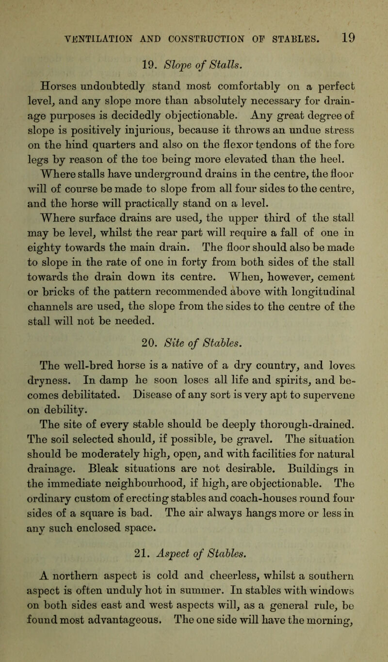 19. Slope of Stalls. Horses undoubtedly stand most comfortably on a perfect level, and any slope more than absolutely necessary for drain- age purposes is decidedly objectionable. Any great degree of slope is positively injurious, because it throws an undue stress on the hind quarters and also on the flexor tendons of the fore legs by reason of the toe being more elevated than the heel. Where stalls have underground drains in the centre, the floor will of course be made to slope from all four sides to the centre, and the horse will practically stand on a level. Where surface drains are used, the upper third of the stall may be level, whilst the rear part will require a fall of one in eighty towards the main drain. The floor should also be made to slope in the rate of one in forty from both sides of the stall towards the drain down its centre. When, however, cement or bricks of the pattern recommended above with longitudinal channels are used, the slope from the sides to the centre of the stall will not be needed. 20. Site of Stables. The well-bred horse is a native of a dry country, and loves dryness. In damp he soon loses all life and spirits, and be- comes debilitated. Disease of any sort is very apt to supervene on debility. The site of every stable should be deeply thorough-drained. The soil selected should, if possible, be gravel. The situation should be moderately high, open, and with facilities for natural drainage. Bleak situations are not desirable. Buildings in the immediate neighbourhood, if high, are objectiouable. The ordinary custom of erecting stables and coach-houses round four sides of a square is bad. The air always hangs more or less in any such enclosed space. 21. Aspect of Stables. A northern aspect is cold and cheerless, whilst a southern aspect is often unduly hot in summer. In stables with windows on both sides east and west aspects will, as a general rule, be found most advantageous. The one side will have the morning,