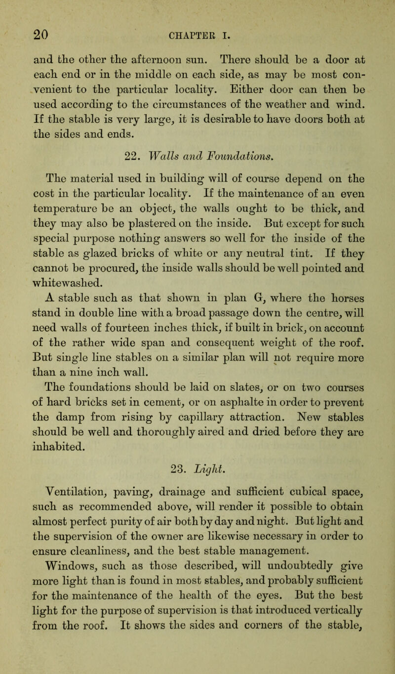 and the other the afternoon sun. There should be a door at each end or in the middle on each side, as may be most con- venient to the particular locality. Either door can then be used according to the circumstances of the weather and wind. If the stable is very large, it is desirable to have doors both at the sides and ends. 22. Walls and Foundations. The material used in building will of course depend on the cost in the particular locality. If the maintenance of an even temperature be an object, the walls ought to be thick, and they may also be plastered on the inside. But except for such special purpose nothing answers so well for the inside of the stable as glazed bricks of white or any neutral tint. If they cannot be procured, the inside walls should be well pointed and whitewashed. A stable such as that shown in plan G, where the horses stand in double line with a broad passage down the centre, will need walls of fourteen inches thick, if built in brick, on account of the rather wide span and consequent weight of the roof. But single line stables on a similar plan will not require more than a nine inch wall. The foundations should be laid on slates, or on two courses of hard bricks set in cement, or on asphalte in order to prevent the damp from rising by capillary attraction. New stables should be well and thoroughly aired and dried before they are inhabited. 23. Light. Ventilation, paving, drainage and sufficient cubical space, such as recommended above, will render it possible to obtain almost perfect purity of air both by day and night. But light and the supervision of the owner are likewise necessary in order to ensure cleanliness, and the best stable management. Windows, such as those described, will undoubtedly give more light than is found in most stables, and probably sufficient for the maintenance of the health of the eyes. But the best light for the purpose of supervision is that introduced vertically from the roof. It shows the sides and corners of the stable,